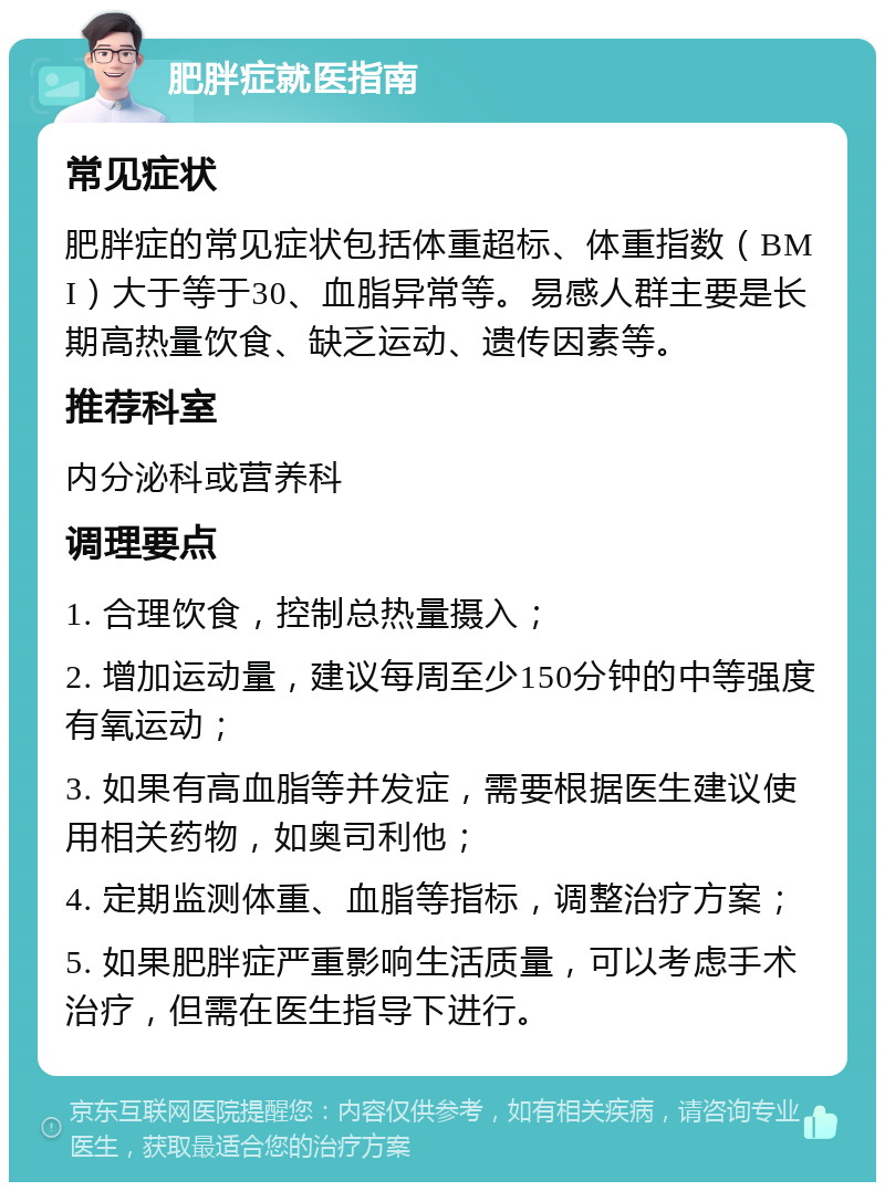 肥胖症就医指南 常见症状 肥胖症的常见症状包括体重超标、体重指数（BMI）大于等于30、血脂异常等。易感人群主要是长期高热量饮食、缺乏运动、遗传因素等。 推荐科室 内分泌科或营养科 调理要点 1. 合理饮食，控制总热量摄入； 2. 增加运动量，建议每周至少150分钟的中等强度有氧运动； 3. 如果有高血脂等并发症，需要根据医生建议使用相关药物，如奥司利他； 4. 定期监测体重、血脂等指标，调整治疗方案； 5. 如果肥胖症严重影响生活质量，可以考虑手术治疗，但需在医生指导下进行。