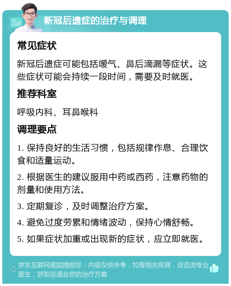 新冠后遗症的治疗与调理 常见症状 新冠后遗症可能包括嗳气、鼻后滴漏等症状。这些症状可能会持续一段时间，需要及时就医。 推荐科室 呼吸内科、耳鼻喉科 调理要点 1. 保持良好的生活习惯，包括规律作息、合理饮食和适量运动。 2. 根据医生的建议服用中药或西药，注意药物的剂量和使用方法。 3. 定期复诊，及时调整治疗方案。 4. 避免过度劳累和情绪波动，保持心情舒畅。 5. 如果症状加重或出现新的症状，应立即就医。