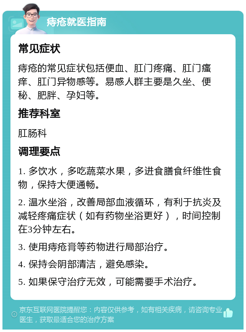 痔疮就医指南 常见症状 痔疮的常见症状包括便血、肛门疼痛、肛门瘙痒、肛门异物感等。易感人群主要是久坐、便秘、肥胖、孕妇等。 推荐科室 肛肠科 调理要点 1. 多饮水，多吃蔬菜水果，多进食膳食纤维性食物，保持大便通畅。 2. 温水坐浴，改善局部血液循环，有利于抗炎及减轻疼痛症状（如有药物坐浴更好），时间控制在3分钟左右。 3. 使用痔疮膏等药物进行局部治疗。 4. 保持会阴部清洁，避免感染。 5. 如果保守治疗无效，可能需要手术治疗。