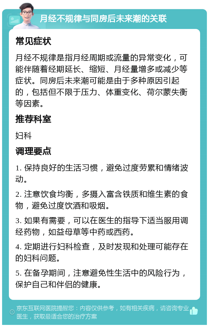 月经不规律与同房后未来潮的关联 常见症状 月经不规律是指月经周期或流量的异常变化，可能伴随着经期延长、缩短、月经量增多或减少等症状。同房后未来潮可能是由于多种原因引起的，包括但不限于压力、体重变化、荷尔蒙失衡等因素。 推荐科室 妇科 调理要点 1. 保持良好的生活习惯，避免过度劳累和情绪波动。 2. 注意饮食均衡，多摄入富含铁质和维生素的食物，避免过度饮酒和吸烟。 3. 如果有需要，可以在医生的指导下适当服用调经药物，如益母草等中药或西药。 4. 定期进行妇科检查，及时发现和处理可能存在的妇科问题。 5. 在备孕期间，注意避免性生活中的风险行为，保护自己和伴侣的健康。