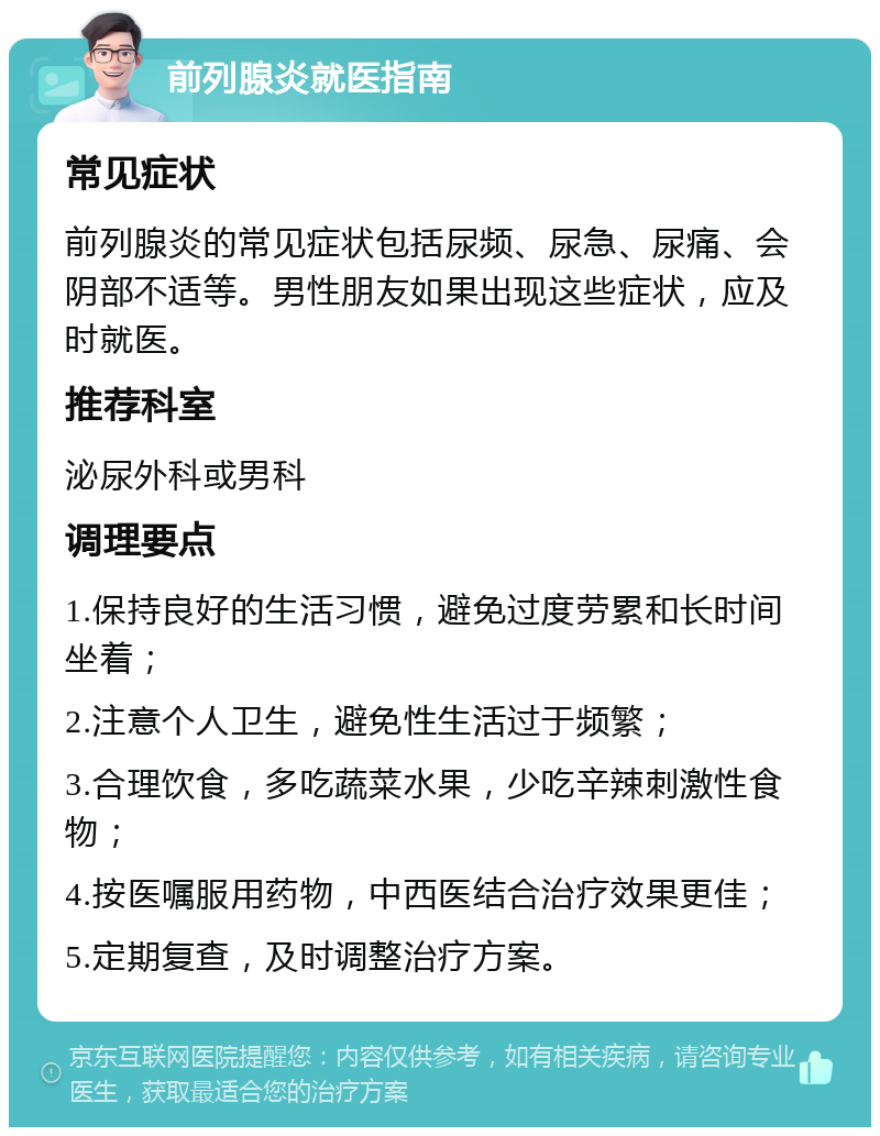 前列腺炎就医指南 常见症状 前列腺炎的常见症状包括尿频、尿急、尿痛、会阴部不适等。男性朋友如果出现这些症状，应及时就医。 推荐科室 泌尿外科或男科 调理要点 1.保持良好的生活习惯，避免过度劳累和长时间坐着； 2.注意个人卫生，避免性生活过于频繁； 3.合理饮食，多吃蔬菜水果，少吃辛辣刺激性食物； 4.按医嘱服用药物，中西医结合治疗效果更佳； 5.定期复查，及时调整治疗方案。