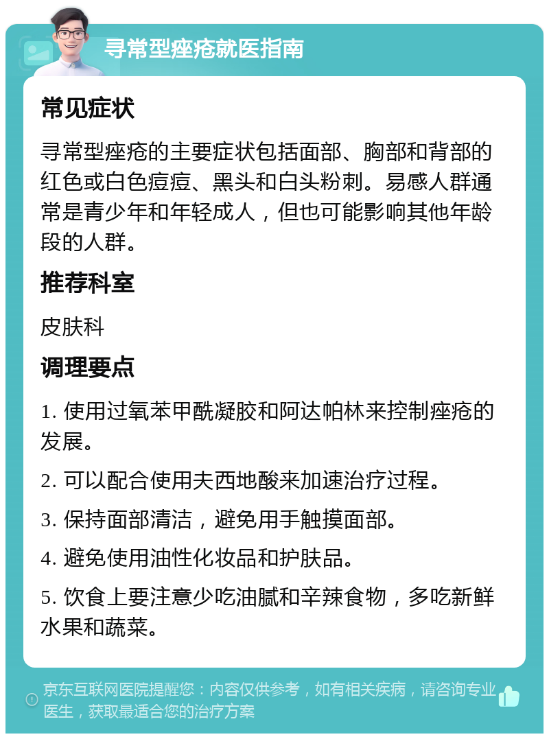 寻常型痤疮就医指南 常见症状 寻常型痤疮的主要症状包括面部、胸部和背部的红色或白色痘痘、黑头和白头粉刺。易感人群通常是青少年和年轻成人，但也可能影响其他年龄段的人群。 推荐科室 皮肤科 调理要点 1. 使用过氧苯甲酰凝胶和阿达帕林来控制痤疮的发展。 2. 可以配合使用夫西地酸来加速治疗过程。 3. 保持面部清洁，避免用手触摸面部。 4. 避免使用油性化妆品和护肤品。 5. 饮食上要注意少吃油腻和辛辣食物，多吃新鲜水果和蔬菜。