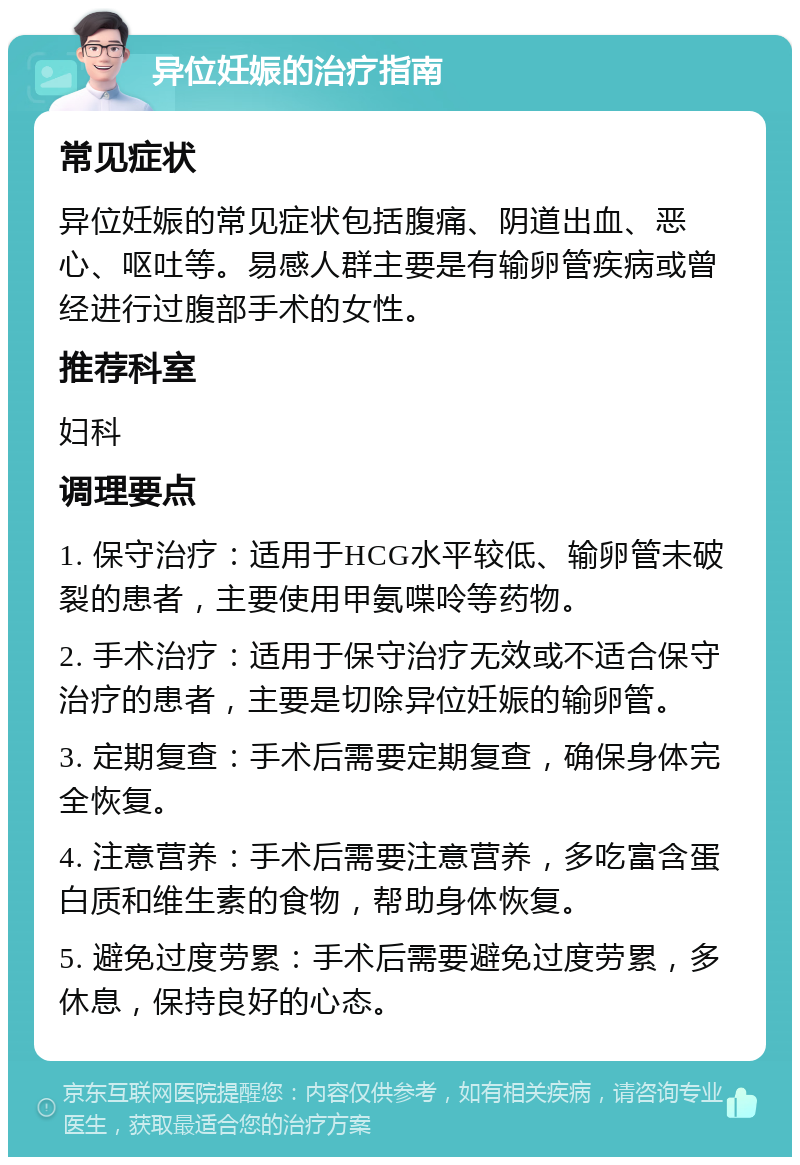 异位妊娠的治疗指南 常见症状 异位妊娠的常见症状包括腹痛、阴道出血、恶心、呕吐等。易感人群主要是有输卵管疾病或曾经进行过腹部手术的女性。 推荐科室 妇科 调理要点 1. 保守治疗：适用于HCG水平较低、输卵管未破裂的患者，主要使用甲氨喋呤等药物。 2. 手术治疗：适用于保守治疗无效或不适合保守治疗的患者，主要是切除异位妊娠的输卵管。 3. 定期复查：手术后需要定期复查，确保身体完全恢复。 4. 注意营养：手术后需要注意营养，多吃富含蛋白质和维生素的食物，帮助身体恢复。 5. 避免过度劳累：手术后需要避免过度劳累，多休息，保持良好的心态。