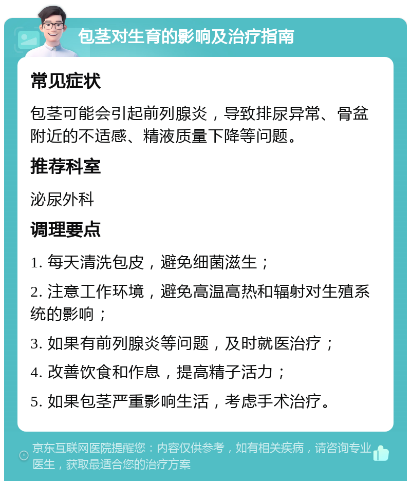 包茎对生育的影响及治疗指南 常见症状 包茎可能会引起前列腺炎，导致排尿异常、骨盆附近的不适感、精液质量下降等问题。 推荐科室 泌尿外科 调理要点 1. 每天清洗包皮，避免细菌滋生； 2. 注意工作环境，避免高温高热和辐射对生殖系统的影响； 3. 如果有前列腺炎等问题，及时就医治疗； 4. 改善饮食和作息，提高精子活力； 5. 如果包茎严重影响生活，考虑手术治疗。