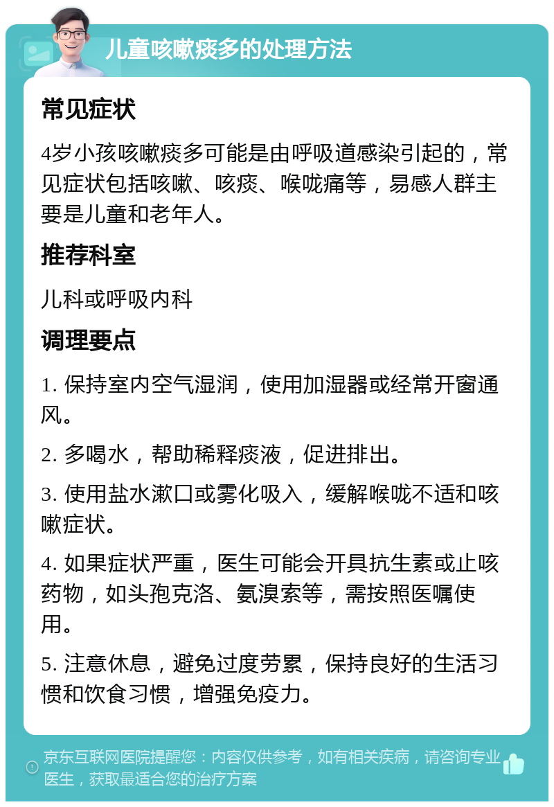 儿童咳嗽痰多的处理方法 常见症状 4岁小孩咳嗽痰多可能是由呼吸道感染引起的，常见症状包括咳嗽、咳痰、喉咙痛等，易感人群主要是儿童和老年人。 推荐科室 儿科或呼吸内科 调理要点 1. 保持室内空气湿润，使用加湿器或经常开窗通风。 2. 多喝水，帮助稀释痰液，促进排出。 3. 使用盐水漱口或雾化吸入，缓解喉咙不适和咳嗽症状。 4. 如果症状严重，医生可能会开具抗生素或止咳药物，如头孢克洛、氨溴索等，需按照医嘱使用。 5. 注意休息，避免过度劳累，保持良好的生活习惯和饮食习惯，增强免疫力。