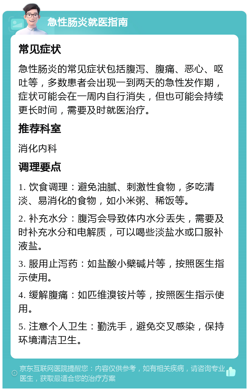 急性肠炎就医指南 常见症状 急性肠炎的常见症状包括腹泻、腹痛、恶心、呕吐等，多数患者会出现一到两天的急性发作期，症状可能会在一周内自行消失，但也可能会持续更长时间，需要及时就医治疗。 推荐科室 消化内科 调理要点 1. 饮食调理：避免油腻、刺激性食物，多吃清淡、易消化的食物，如小米粥、稀饭等。 2. 补充水分：腹泻会导致体内水分丢失，需要及时补充水分和电解质，可以喝些淡盐水或口服补液盐。 3. 服用止泻药：如盐酸小檗碱片等，按照医生指示使用。 4. 缓解腹痛：如匹维溴铵片等，按照医生指示使用。 5. 注意个人卫生：勤洗手，避免交叉感染，保持环境清洁卫生。