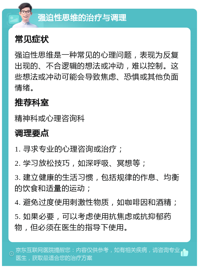 强迫性思维的治疗与调理 常见症状 强迫性思维是一种常见的心理问题，表现为反复出现的、不合逻辑的想法或冲动，难以控制。这些想法或冲动可能会导致焦虑、恐惧或其他负面情绪。 推荐科室 精神科或心理咨询科 调理要点 1. 寻求专业的心理咨询或治疗； 2. 学习放松技巧，如深呼吸、冥想等； 3. 建立健康的生活习惯，包括规律的作息、均衡的饮食和适量的运动； 4. 避免过度使用刺激性物质，如咖啡因和酒精； 5. 如果必要，可以考虑使用抗焦虑或抗抑郁药物，但必须在医生的指导下使用。