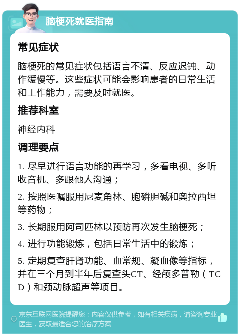 脑梗死就医指南 常见症状 脑梗死的常见症状包括语言不清、反应迟钝、动作缓慢等。这些症状可能会影响患者的日常生活和工作能力，需要及时就医。 推荐科室 神经内科 调理要点 1. 尽早进行语言功能的再学习，多看电视、多听收音机、多跟他人沟通； 2. 按照医嘱服用尼麦角林、胞磷胆碱和奥拉西坦等药物； 3. 长期服用阿司匹林以预防再次发生脑梗死； 4. 进行功能锻炼，包括日常生活中的锻炼； 5. 定期复查肝肾功能、血常规、凝血像等指标，并在三个月到半年后复查头CT、经颅多普勒（TCD）和颈动脉超声等项目。