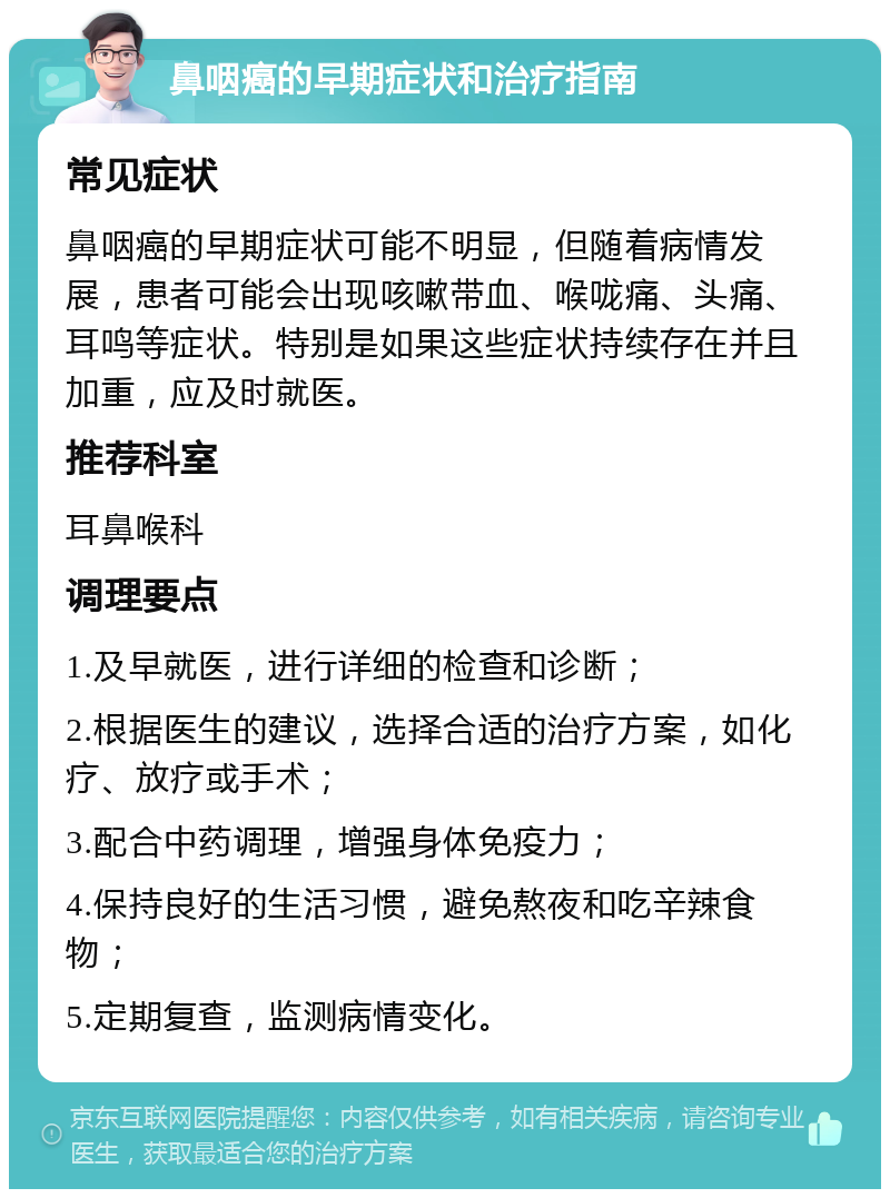 鼻咽癌的早期症状和治疗指南 常见症状 鼻咽癌的早期症状可能不明显，但随着病情发展，患者可能会出现咳嗽带血、喉咙痛、头痛、耳鸣等症状。特别是如果这些症状持续存在并且加重，应及时就医。 推荐科室 耳鼻喉科 调理要点 1.及早就医，进行详细的检查和诊断； 2.根据医生的建议，选择合适的治疗方案，如化疗、放疗或手术； 3.配合中药调理，增强身体免疫力； 4.保持良好的生活习惯，避免熬夜和吃辛辣食物； 5.定期复查，监测病情变化。