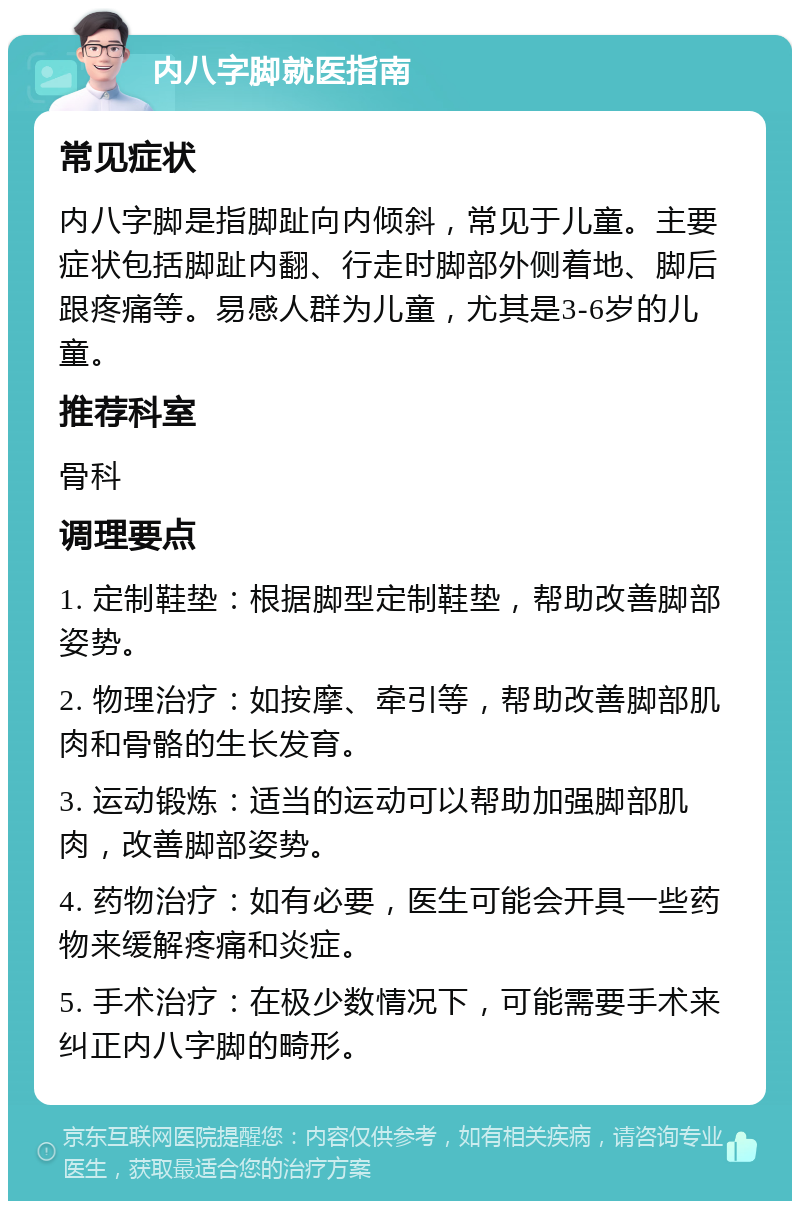 内八字脚就医指南 常见症状 内八字脚是指脚趾向内倾斜，常见于儿童。主要症状包括脚趾内翻、行走时脚部外侧着地、脚后跟疼痛等。易感人群为儿童，尤其是3-6岁的儿童。 推荐科室 骨科 调理要点 1. 定制鞋垫：根据脚型定制鞋垫，帮助改善脚部姿势。 2. 物理治疗：如按摩、牵引等，帮助改善脚部肌肉和骨骼的生长发育。 3. 运动锻炼：适当的运动可以帮助加强脚部肌肉，改善脚部姿势。 4. 药物治疗：如有必要，医生可能会开具一些药物来缓解疼痛和炎症。 5. 手术治疗：在极少数情况下，可能需要手术来纠正内八字脚的畸形。