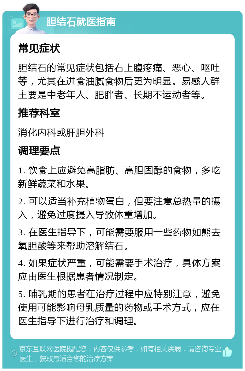 胆结石就医指南 常见症状 胆结石的常见症状包括右上腹疼痛、恶心、呕吐等，尤其在进食油腻食物后更为明显。易感人群主要是中老年人、肥胖者、长期不运动者等。 推荐科室 消化内科或肝胆外科 调理要点 1. 饮食上应避免高脂肪、高胆固醇的食物，多吃新鲜蔬菜和水果。 2. 可以适当补充植物蛋白，但要注意总热量的摄入，避免过度摄入导致体重增加。 3. 在医生指导下，可能需要服用一些药物如熊去氧胆酸等来帮助溶解结石。 4. 如果症状严重，可能需要手术治疗，具体方案应由医生根据患者情况制定。 5. 哺乳期的患者在治疗过程中应特别注意，避免使用可能影响母乳质量的药物或手术方式，应在医生指导下进行治疗和调理。