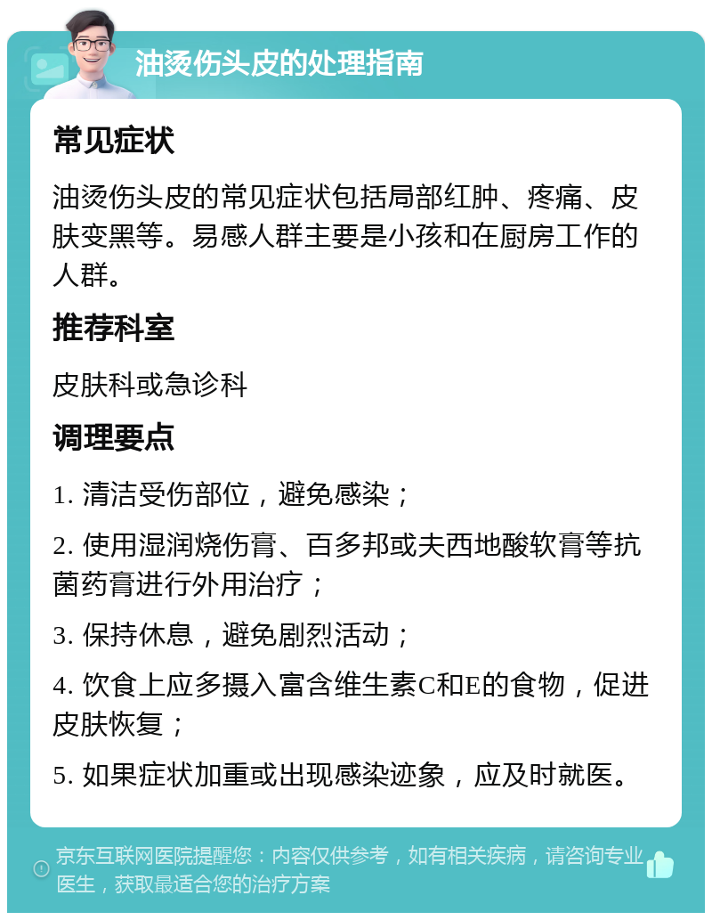 油烫伤头皮的处理指南 常见症状 油烫伤头皮的常见症状包括局部红肿、疼痛、皮肤变黑等。易感人群主要是小孩和在厨房工作的人群。 推荐科室 皮肤科或急诊科 调理要点 1. 清洁受伤部位，避免感染； 2. 使用湿润烧伤膏、百多邦或夫西地酸软膏等抗菌药膏进行外用治疗； 3. 保持休息，避免剧烈活动； 4. 饮食上应多摄入富含维生素C和E的食物，促进皮肤恢复； 5. 如果症状加重或出现感染迹象，应及时就医。