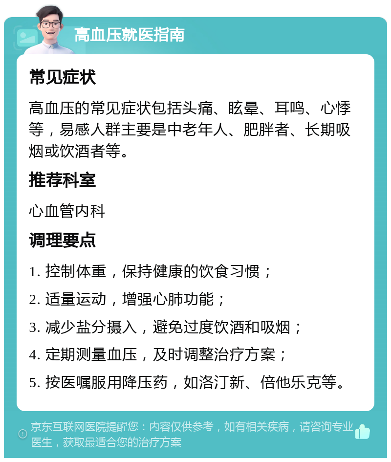 高血压就医指南 常见症状 高血压的常见症状包括头痛、眩晕、耳鸣、心悸等，易感人群主要是中老年人、肥胖者、长期吸烟或饮酒者等。 推荐科室 心血管内科 调理要点 1. 控制体重，保持健康的饮食习惯； 2. 适量运动，增强心肺功能； 3. 减少盐分摄入，避免过度饮酒和吸烟； 4. 定期测量血压，及时调整治疗方案； 5. 按医嘱服用降压药，如洛汀新、倍他乐克等。