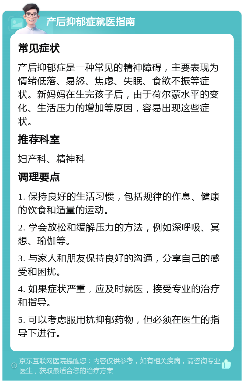 产后抑郁症就医指南 常见症状 产后抑郁症是一种常见的精神障碍，主要表现为情绪低落、易怒、焦虑、失眠、食欲不振等症状。新妈妈在生完孩子后，由于荷尔蒙水平的变化、生活压力的增加等原因，容易出现这些症状。 推荐科室 妇产科、精神科 调理要点 1. 保持良好的生活习惯，包括规律的作息、健康的饮食和适量的运动。 2. 学会放松和缓解压力的方法，例如深呼吸、冥想、瑜伽等。 3. 与家人和朋友保持良好的沟通，分享自己的感受和困扰。 4. 如果症状严重，应及时就医，接受专业的治疗和指导。 5. 可以考虑服用抗抑郁药物，但必须在医生的指导下进行。