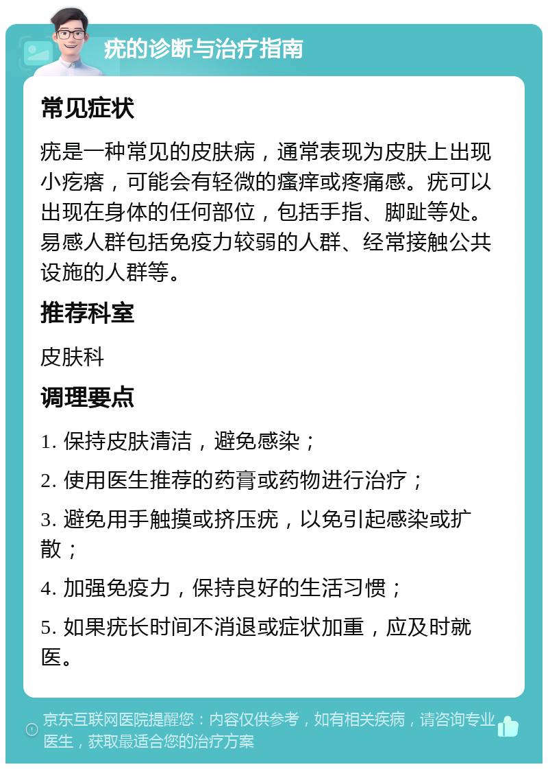 疣的诊断与治疗指南 常见症状 疣是一种常见的皮肤病，通常表现为皮肤上出现小疙瘩，可能会有轻微的瘙痒或疼痛感。疣可以出现在身体的任何部位，包括手指、脚趾等处。易感人群包括免疫力较弱的人群、经常接触公共设施的人群等。 推荐科室 皮肤科 调理要点 1. 保持皮肤清洁，避免感染； 2. 使用医生推荐的药膏或药物进行治疗； 3. 避免用手触摸或挤压疣，以免引起感染或扩散； 4. 加强免疫力，保持良好的生活习惯； 5. 如果疣长时间不消退或症状加重，应及时就医。