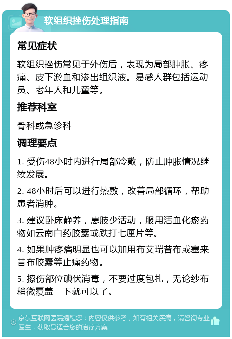 软组织挫伤处理指南 常见症状 软组织挫伤常见于外伤后，表现为局部肿胀、疼痛、皮下淤血和渗出组织液。易感人群包括运动员、老年人和儿童等。 推荐科室 骨科或急诊科 调理要点 1. 受伤48小时内进行局部冷敷，防止肿胀情况继续发展。 2. 48小时后可以进行热敷，改善局部循环，帮助患者消肿。 3. 建议卧床静养，患肢少活动，服用活血化瘀药物如云南白药胶囊或跌打七厘片等。 4. 如果肿疼痛明显也可以加用布艾瑞昔布或塞来昔布胶囊等止痛药物。 5. 擦伤部位碘伏消毒，不要过度包扎，无论纱布稍微覆盖一下就可以了。