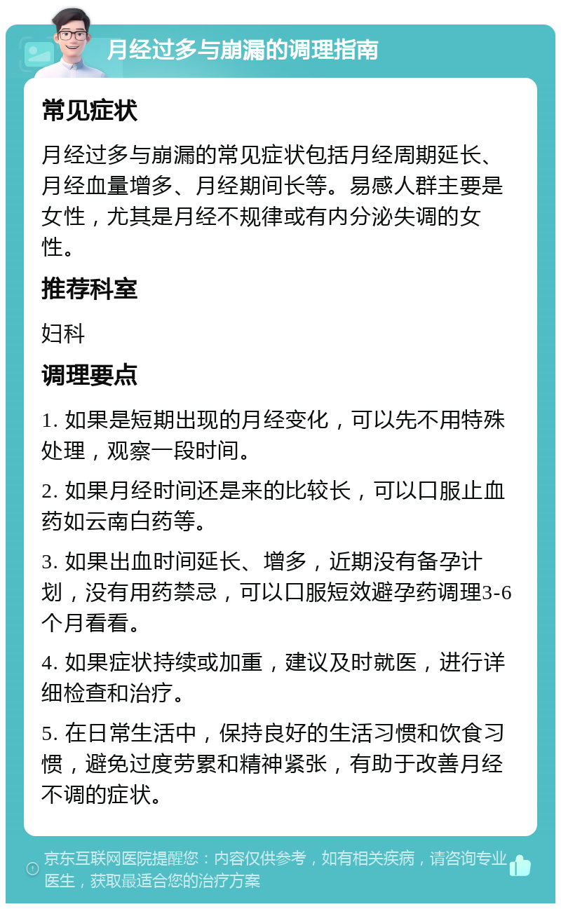 月经过多与崩漏的调理指南 常见症状 月经过多与崩漏的常见症状包括月经周期延长、月经血量增多、月经期间长等。易感人群主要是女性，尤其是月经不规律或有内分泌失调的女性。 推荐科室 妇科 调理要点 1. 如果是短期出现的月经变化，可以先不用特殊处理，观察一段时间。 2. 如果月经时间还是来的比较长，可以口服止血药如云南白药等。 3. 如果出血时间延长、增多，近期没有备孕计划，没有用药禁忌，可以口服短效避孕药调理3-6个月看看。 4. 如果症状持续或加重，建议及时就医，进行详细检查和治疗。 5. 在日常生活中，保持良好的生活习惯和饮食习惯，避免过度劳累和精神紧张，有助于改善月经不调的症状。