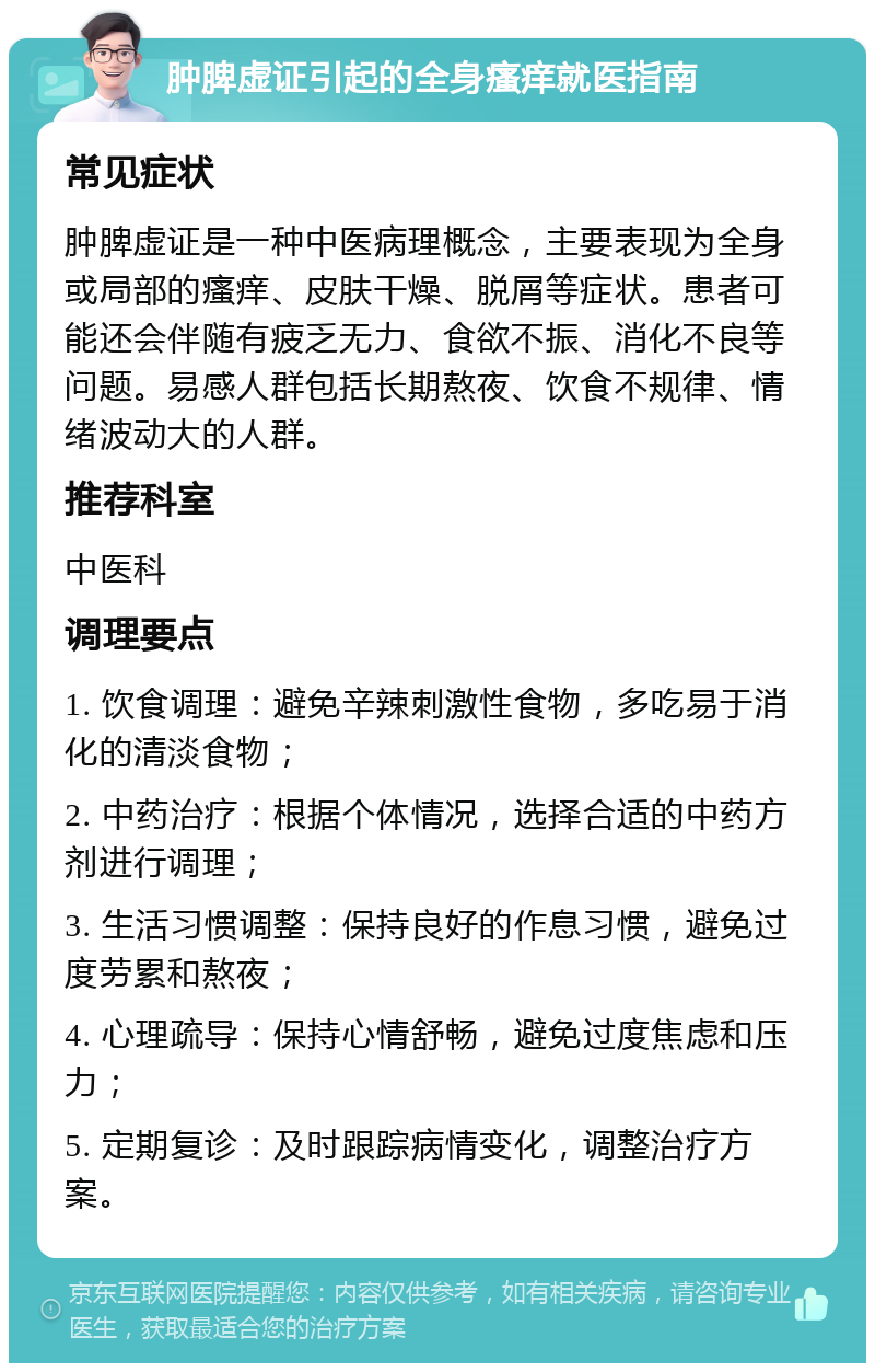 肿脾虚证引起的全身瘙痒就医指南 常见症状 肿脾虚证是一种中医病理概念，主要表现为全身或局部的瘙痒、皮肤干燥、脱屑等症状。患者可能还会伴随有疲乏无力、食欲不振、消化不良等问题。易感人群包括长期熬夜、饮食不规律、情绪波动大的人群。 推荐科室 中医科 调理要点 1. 饮食调理：避免辛辣刺激性食物，多吃易于消化的清淡食物； 2. 中药治疗：根据个体情况，选择合适的中药方剂进行调理； 3. 生活习惯调整：保持良好的作息习惯，避免过度劳累和熬夜； 4. 心理疏导：保持心情舒畅，避免过度焦虑和压力； 5. 定期复诊：及时跟踪病情变化，调整治疗方案。