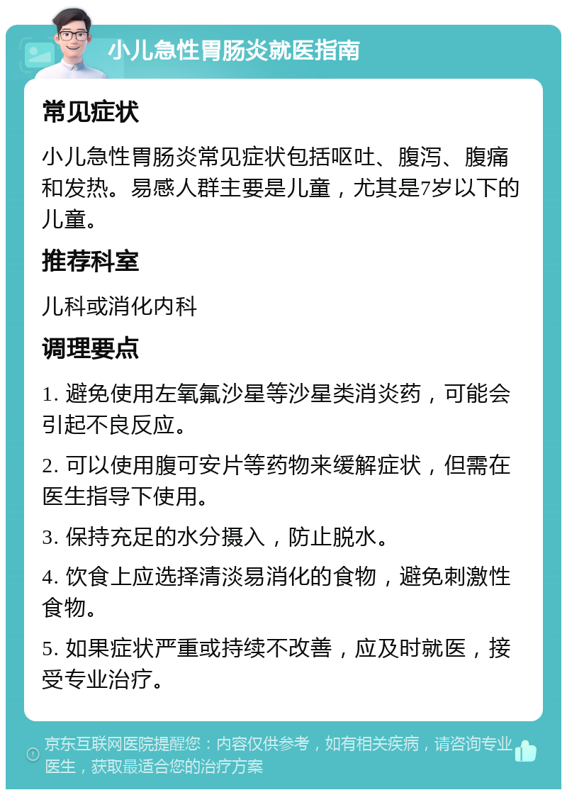 小儿急性胃肠炎就医指南 常见症状 小儿急性胃肠炎常见症状包括呕吐、腹泻、腹痛和发热。易感人群主要是儿童，尤其是7岁以下的儿童。 推荐科室 儿科或消化内科 调理要点 1. 避免使用左氧氟沙星等沙星类消炎药，可能会引起不良反应。 2. 可以使用腹可安片等药物来缓解症状，但需在医生指导下使用。 3. 保持充足的水分摄入，防止脱水。 4. 饮食上应选择清淡易消化的食物，避免刺激性食物。 5. 如果症状严重或持续不改善，应及时就医，接受专业治疗。