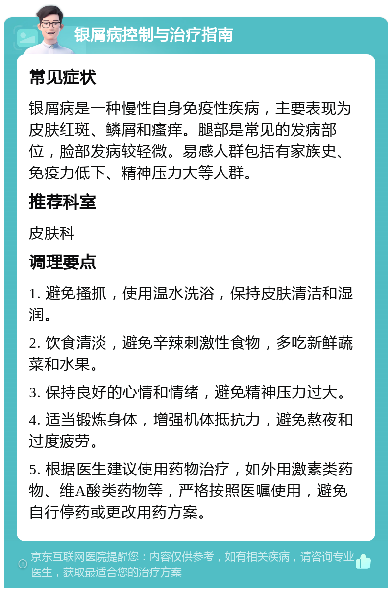 银屑病控制与治疗指南 常见症状 银屑病是一种慢性自身免疫性疾病，主要表现为皮肤红斑、鳞屑和瘙痒。腿部是常见的发病部位，脸部发病较轻微。易感人群包括有家族史、免疫力低下、精神压力大等人群。 推荐科室 皮肤科 调理要点 1. 避免搔抓，使用温水洗浴，保持皮肤清洁和湿润。 2. 饮食清淡，避免辛辣刺激性食物，多吃新鲜蔬菜和水果。 3. 保持良好的心情和情绪，避免精神压力过大。 4. 适当锻炼身体，增强机体抵抗力，避免熬夜和过度疲劳。 5. 根据医生建议使用药物治疗，如外用激素类药物、维A酸类药物等，严格按照医嘱使用，避免自行停药或更改用药方案。