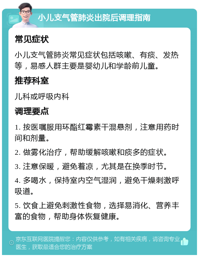 小儿支气管肺炎出院后调理指南 常见症状 小儿支气管肺炎常见症状包括咳嗽、有痰、发热等，易感人群主要是婴幼儿和学龄前儿童。 推荐科室 儿科或呼吸内科 调理要点 1. 按医嘱服用环酯红霉素干混悬剂，注意用药时间和剂量。 2. 做雾化治疗，帮助缓解咳嗽和痰多的症状。 3. 注意保暖，避免着凉，尤其是在换季时节。 4. 多喝水，保持室内空气湿润，避免干燥刺激呼吸道。 5. 饮食上避免刺激性食物，选择易消化、营养丰富的食物，帮助身体恢复健康。