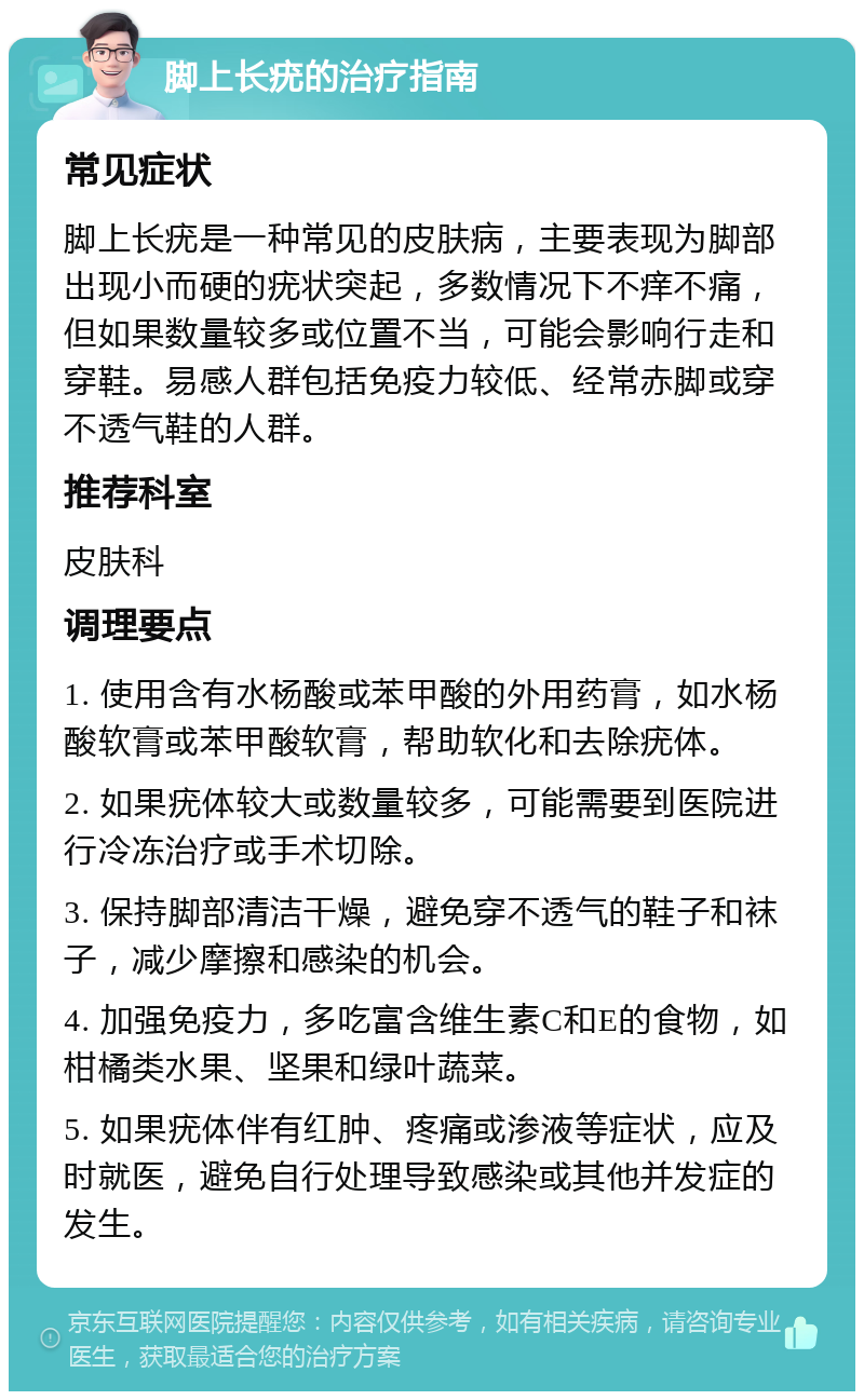 脚上长疣的治疗指南 常见症状 脚上长疣是一种常见的皮肤病，主要表现为脚部出现小而硬的疣状突起，多数情况下不痒不痛，但如果数量较多或位置不当，可能会影响行走和穿鞋。易感人群包括免疫力较低、经常赤脚或穿不透气鞋的人群。 推荐科室 皮肤科 调理要点 1. 使用含有水杨酸或苯甲酸的外用药膏，如水杨酸软膏或苯甲酸软膏，帮助软化和去除疣体。 2. 如果疣体较大或数量较多，可能需要到医院进行冷冻治疗或手术切除。 3. 保持脚部清洁干燥，避免穿不透气的鞋子和袜子，减少摩擦和感染的机会。 4. 加强免疫力，多吃富含维生素C和E的食物，如柑橘类水果、坚果和绿叶蔬菜。 5. 如果疣体伴有红肿、疼痛或渗液等症状，应及时就医，避免自行处理导致感染或其他并发症的发生。