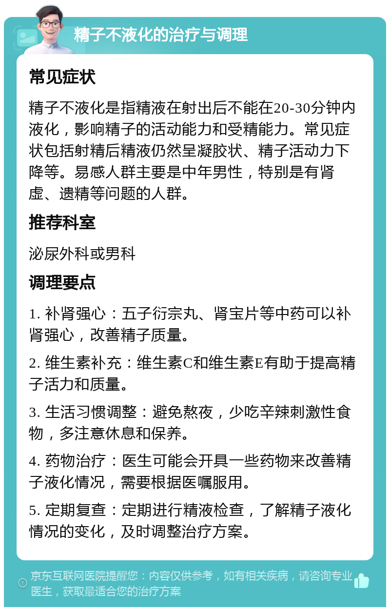 精子不液化的治疗与调理 常见症状 精子不液化是指精液在射出后不能在20-30分钟内液化，影响精子的活动能力和受精能力。常见症状包括射精后精液仍然呈凝胶状、精子活动力下降等。易感人群主要是中年男性，特别是有肾虚、遗精等问题的人群。 推荐科室 泌尿外科或男科 调理要点 1. 补肾强心：五子衍宗丸、肾宝片等中药可以补肾强心，改善精子质量。 2. 维生素补充：维生素C和维生素E有助于提高精子活力和质量。 3. 生活习惯调整：避免熬夜，少吃辛辣刺激性食物，多注意休息和保养。 4. 药物治疗：医生可能会开具一些药物来改善精子液化情况，需要根据医嘱服用。 5. 定期复查：定期进行精液检查，了解精子液化情况的变化，及时调整治疗方案。