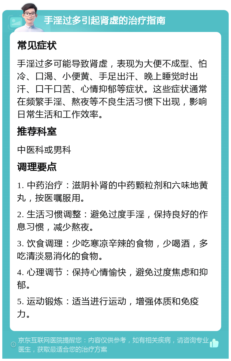 手淫过多引起肾虚的治疗指南 常见症状 手淫过多可能导致肾虚，表现为大便不成型、怕冷、口渴、小便黄、手足出汗、晚上睡觉时出汗、口干口苦、心情抑郁等症状。这些症状通常在频繁手淫、熬夜等不良生活习惯下出现，影响日常生活和工作效率。 推荐科室 中医科或男科 调理要点 1. 中药治疗：滋阴补肾的中药颗粒剂和六味地黄丸，按医嘱服用。 2. 生活习惯调整：避免过度手淫，保持良好的作息习惯，减少熬夜。 3. 饮食调理：少吃寒凉辛辣的食物，少喝酒，多吃清淡易消化的食物。 4. 心理调节：保持心情愉快，避免过度焦虑和抑郁。 5. 运动锻炼：适当进行运动，增强体质和免疫力。