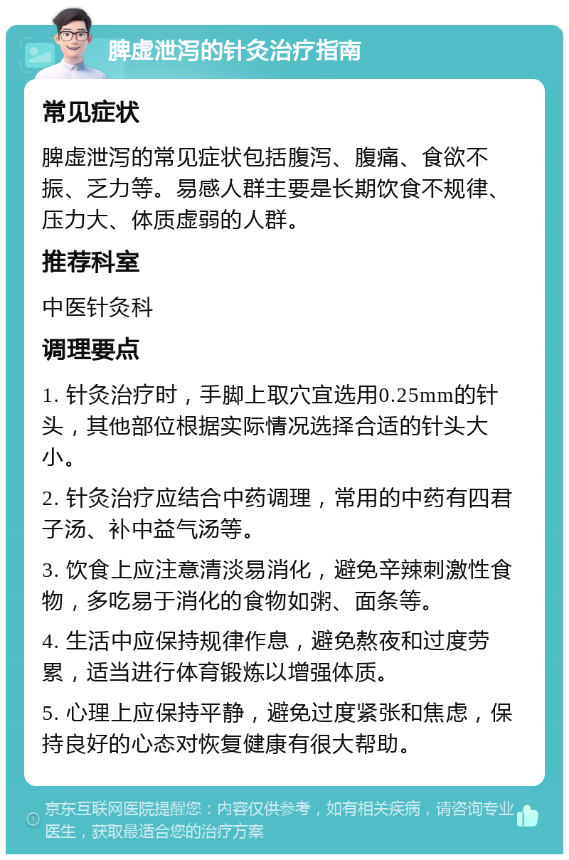 脾虚泄泻的针灸治疗指南 常见症状 脾虚泄泻的常见症状包括腹泻、腹痛、食欲不振、乏力等。易感人群主要是长期饮食不规律、压力大、体质虚弱的人群。 推荐科室 中医针灸科 调理要点 1. 针灸治疗时，手脚上取穴宜选用0.25mm的针头，其他部位根据实际情况选择合适的针头大小。 2. 针灸治疗应结合中药调理，常用的中药有四君子汤、补中益气汤等。 3. 饮食上应注意清淡易消化，避免辛辣刺激性食物，多吃易于消化的食物如粥、面条等。 4. 生活中应保持规律作息，避免熬夜和过度劳累，适当进行体育锻炼以增强体质。 5. 心理上应保持平静，避免过度紧张和焦虑，保持良好的心态对恢复健康有很大帮助。