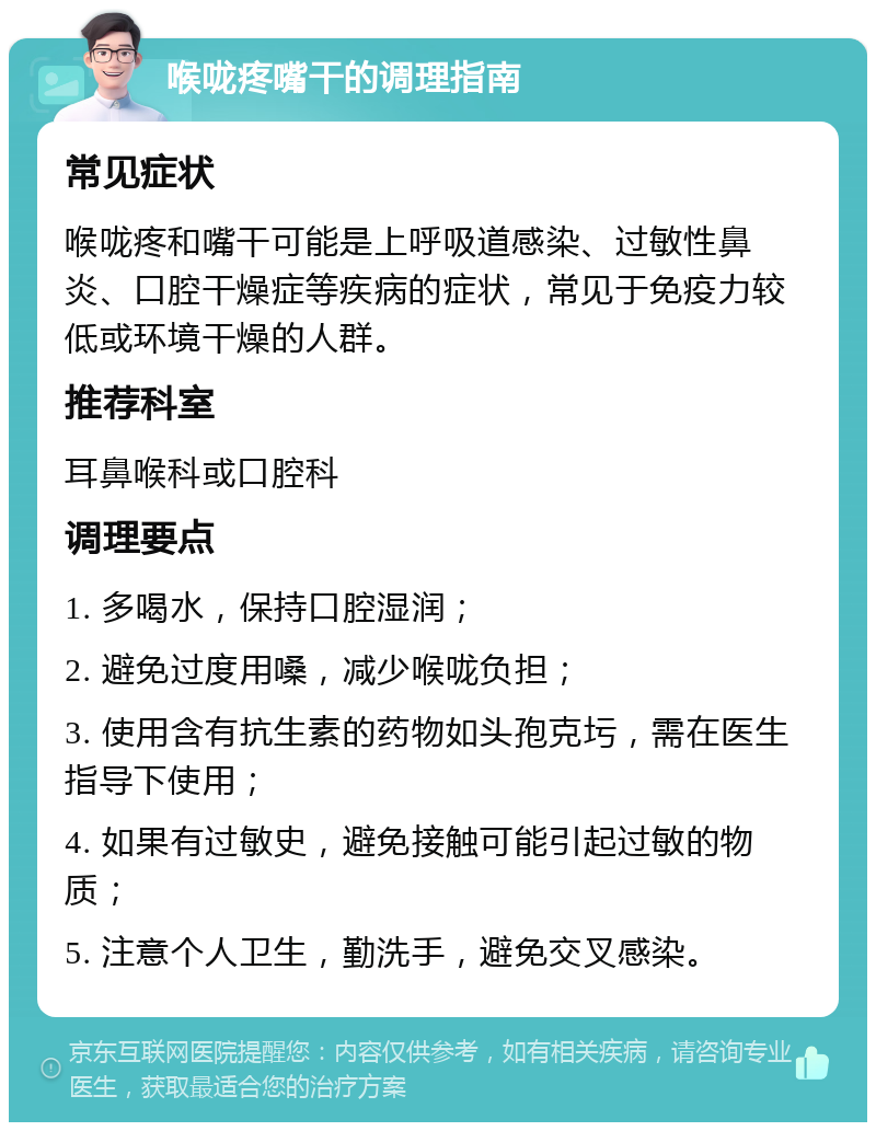 喉咙疼嘴干的调理指南 常见症状 喉咙疼和嘴干可能是上呼吸道感染、过敏性鼻炎、口腔干燥症等疾病的症状，常见于免疫力较低或环境干燥的人群。 推荐科室 耳鼻喉科或口腔科 调理要点 1. 多喝水，保持口腔湿润； 2. 避免过度用嗓，减少喉咙负担； 3. 使用含有抗生素的药物如头孢克圬，需在医生指导下使用； 4. 如果有过敏史，避免接触可能引起过敏的物质； 5. 注意个人卫生，勤洗手，避免交叉感染。