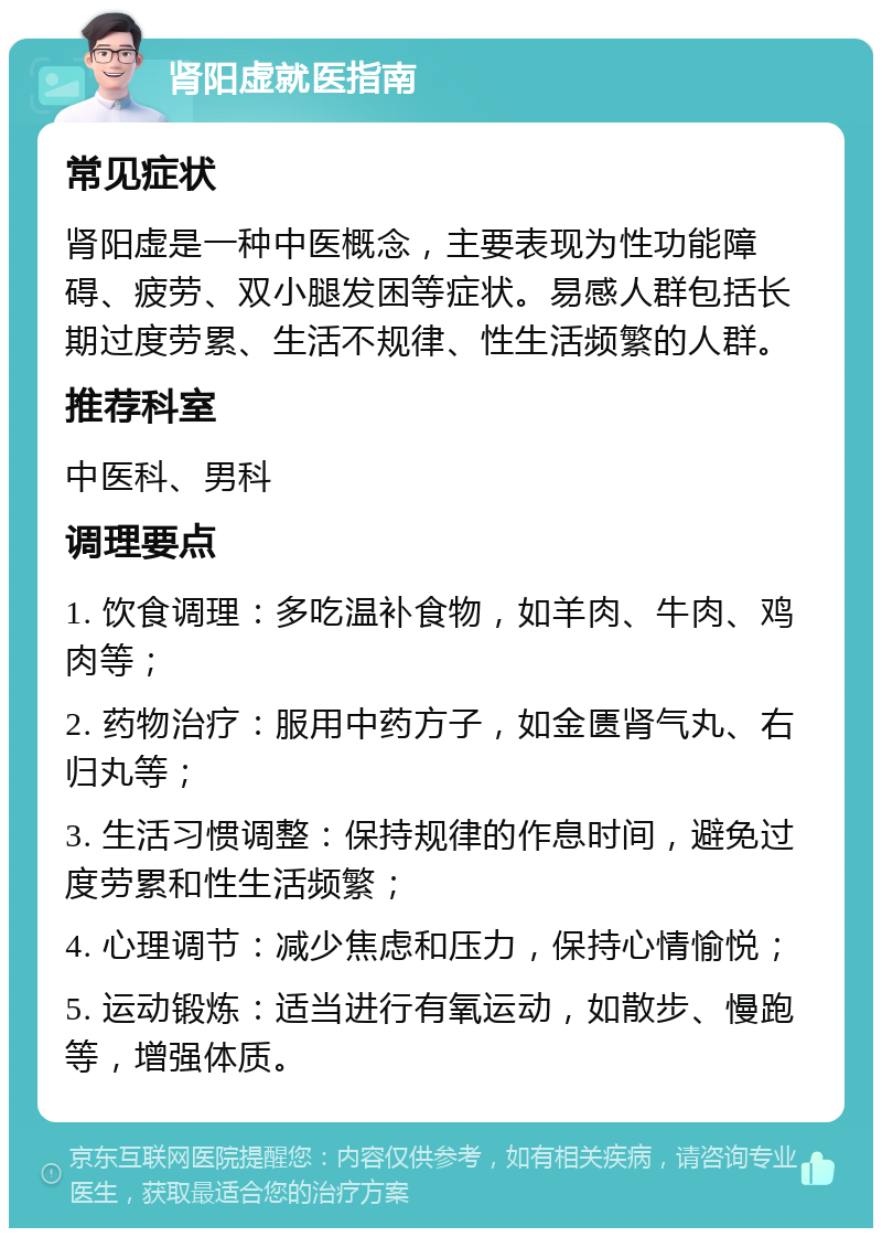 肾阳虚就医指南 常见症状 肾阳虚是一种中医概念，主要表现为性功能障碍、疲劳、双小腿发困等症状。易感人群包括长期过度劳累、生活不规律、性生活频繁的人群。 推荐科室 中医科、男科 调理要点 1. 饮食调理：多吃温补食物，如羊肉、牛肉、鸡肉等； 2. 药物治疗：服用中药方子，如金匮肾气丸、右归丸等； 3. 生活习惯调整：保持规律的作息时间，避免过度劳累和性生活频繁； 4. 心理调节：减少焦虑和压力，保持心情愉悦； 5. 运动锻炼：适当进行有氧运动，如散步、慢跑等，增强体质。