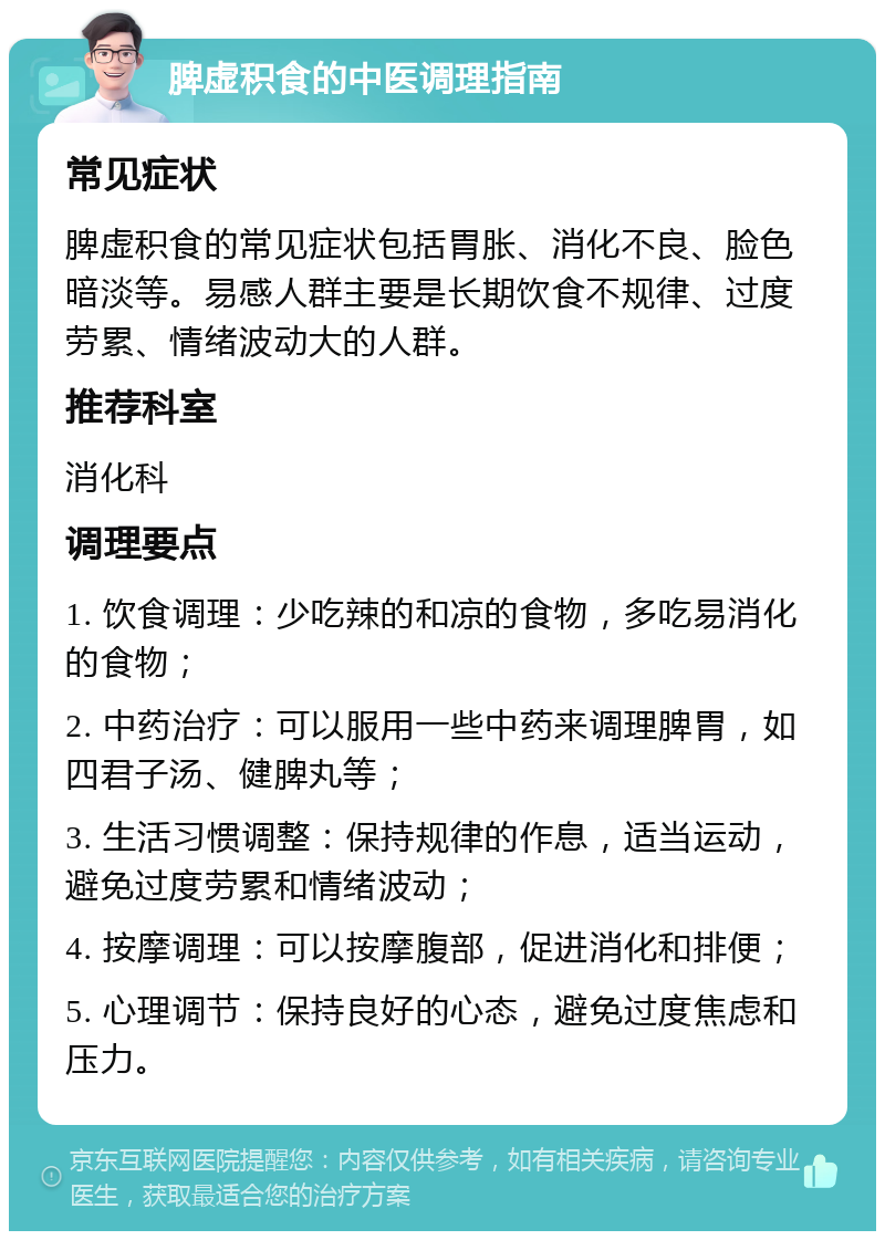 脾虚积食的中医调理指南 常见症状 脾虚积食的常见症状包括胃胀、消化不良、脸色暗淡等。易感人群主要是长期饮食不规律、过度劳累、情绪波动大的人群。 推荐科室 消化科 调理要点 1. 饮食调理：少吃辣的和凉的食物，多吃易消化的食物； 2. 中药治疗：可以服用一些中药来调理脾胃，如四君子汤、健脾丸等； 3. 生活习惯调整：保持规律的作息，适当运动，避免过度劳累和情绪波动； 4. 按摩调理：可以按摩腹部，促进消化和排便； 5. 心理调节：保持良好的心态，避免过度焦虑和压力。