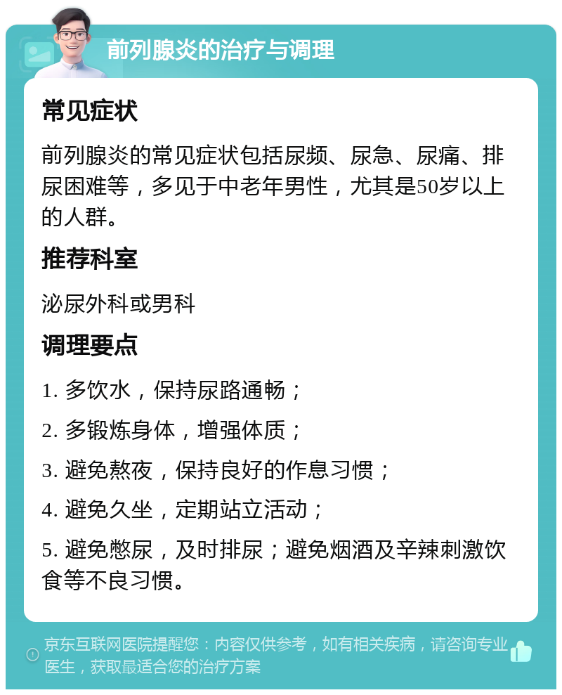 前列腺炎的治疗与调理 常见症状 前列腺炎的常见症状包括尿频、尿急、尿痛、排尿困难等，多见于中老年男性，尤其是50岁以上的人群。 推荐科室 泌尿外科或男科 调理要点 1. 多饮水，保持尿路通畅； 2. 多锻炼身体，增强体质； 3. 避免熬夜，保持良好的作息习惯； 4. 避免久坐，定期站立活动； 5. 避免憋尿，及时排尿；避免烟酒及辛辣刺激饮食等不良习惯。