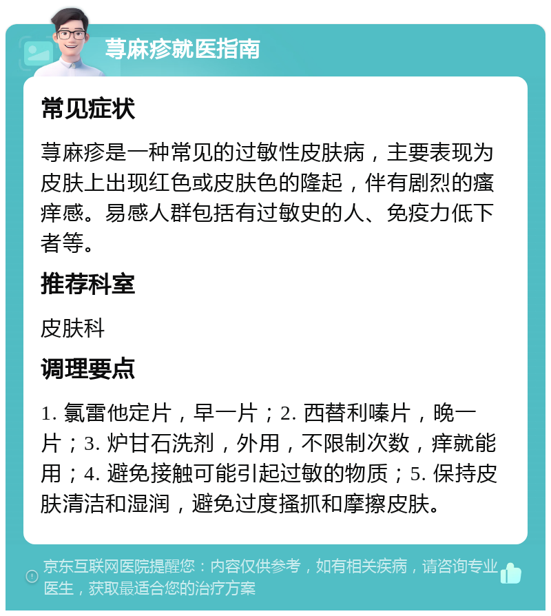 荨麻疹就医指南 常见症状 荨麻疹是一种常见的过敏性皮肤病，主要表现为皮肤上出现红色或皮肤色的隆起，伴有剧烈的瘙痒感。易感人群包括有过敏史的人、免疫力低下者等。 推荐科室 皮肤科 调理要点 1. 氯雷他定片，早一片；2. 西替利嗪片，晚一片；3. 炉甘石洗剂，外用，不限制次数，痒就能用；4. 避免接触可能引起过敏的物质；5. 保持皮肤清洁和湿润，避免过度搔抓和摩擦皮肤。