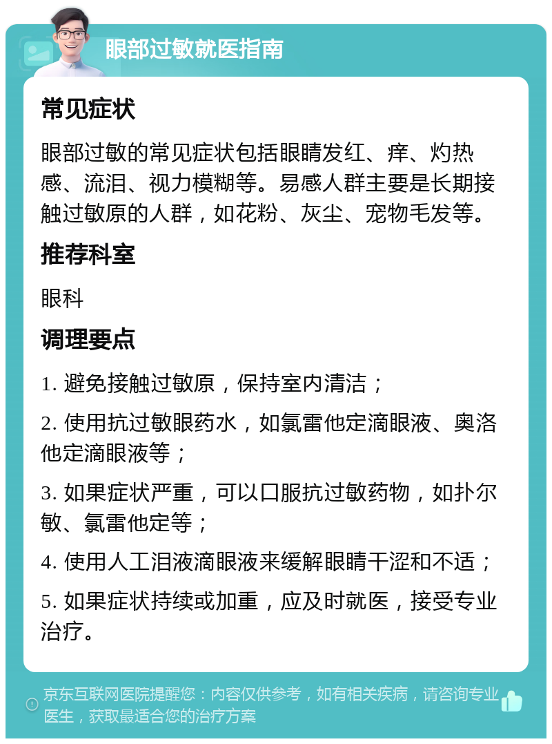 眼部过敏就医指南 常见症状 眼部过敏的常见症状包括眼睛发红、痒、灼热感、流泪、视力模糊等。易感人群主要是长期接触过敏原的人群，如花粉、灰尘、宠物毛发等。 推荐科室 眼科 调理要点 1. 避免接触过敏原，保持室内清洁； 2. 使用抗过敏眼药水，如氯雷他定滴眼液、奥洛他定滴眼液等； 3. 如果症状严重，可以口服抗过敏药物，如扑尔敏、氯雷他定等； 4. 使用人工泪液滴眼液来缓解眼睛干涩和不适； 5. 如果症状持续或加重，应及时就医，接受专业治疗。