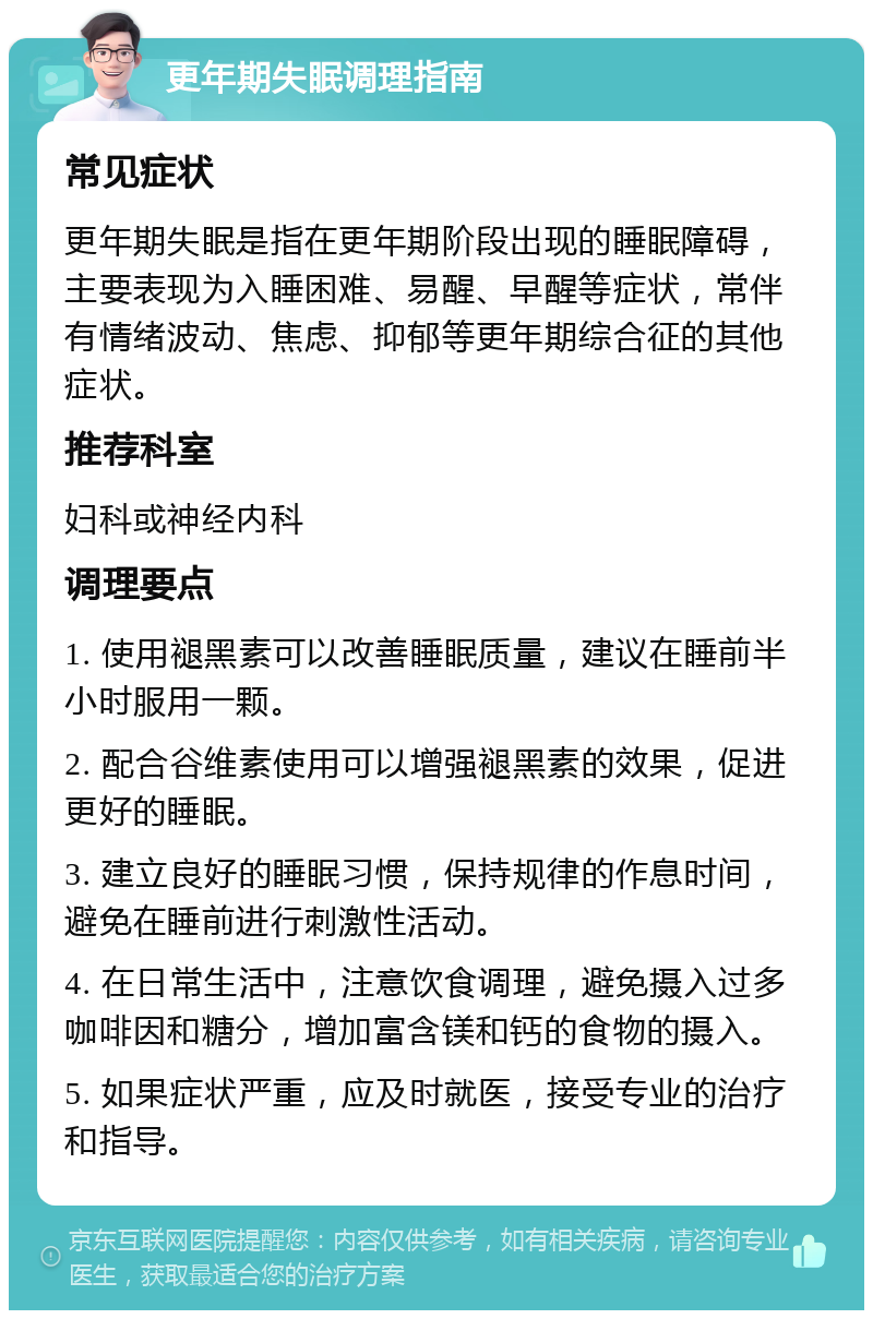 更年期失眠调理指南 常见症状 更年期失眠是指在更年期阶段出现的睡眠障碍，主要表现为入睡困难、易醒、早醒等症状，常伴有情绪波动、焦虑、抑郁等更年期综合征的其他症状。 推荐科室 妇科或神经内科 调理要点 1. 使用褪黑素可以改善睡眠质量，建议在睡前半小时服用一颗。 2. 配合谷维素使用可以增强褪黑素的效果，促进更好的睡眠。 3. 建立良好的睡眠习惯，保持规律的作息时间，避免在睡前进行刺激性活动。 4. 在日常生活中，注意饮食调理，避免摄入过多咖啡因和糖分，增加富含镁和钙的食物的摄入。 5. 如果症状严重，应及时就医，接受专业的治疗和指导。