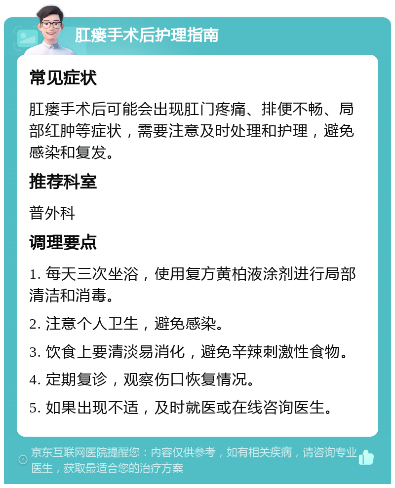 肛瘘手术后护理指南 常见症状 肛瘘手术后可能会出现肛门疼痛、排便不畅、局部红肿等症状，需要注意及时处理和护理，避免感染和复发。 推荐科室 普外科 调理要点 1. 每天三次坐浴，使用复方黄柏液涂剂进行局部清洁和消毒。 2. 注意个人卫生，避免感染。 3. 饮食上要清淡易消化，避免辛辣刺激性食物。 4. 定期复诊，观察伤口恢复情况。 5. 如果出现不适，及时就医或在线咨询医生。