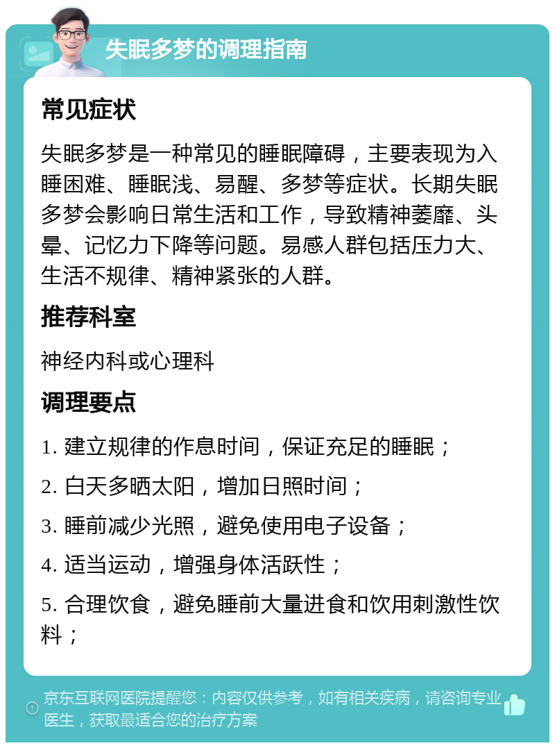 失眠多梦的调理指南 常见症状 失眠多梦是一种常见的睡眠障碍，主要表现为入睡困难、睡眠浅、易醒、多梦等症状。长期失眠多梦会影响日常生活和工作，导致精神萎靡、头晕、记忆力下降等问题。易感人群包括压力大、生活不规律、精神紧张的人群。 推荐科室 神经内科或心理科 调理要点 1. 建立规律的作息时间，保证充足的睡眠； 2. 白天多晒太阳，增加日照时间； 3. 睡前减少光照，避免使用电子设备； 4. 适当运动，增强身体活跃性； 5. 合理饮食，避免睡前大量进食和饮用刺激性饮料；