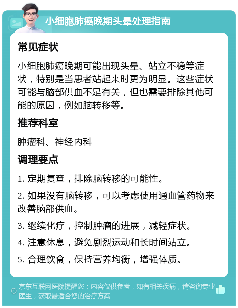 小细胞肺癌晚期头晕处理指南 常见症状 小细胞肺癌晚期可能出现头晕、站立不稳等症状，特别是当患者站起来时更为明显。这些症状可能与脑部供血不足有关，但也需要排除其他可能的原因，例如脑转移等。 推荐科室 肿瘤科、神经内科 调理要点 1. 定期复查，排除脑转移的可能性。 2. 如果没有脑转移，可以考虑使用通血管药物来改善脑部供血。 3. 继续化疗，控制肿瘤的进展，减轻症状。 4. 注意休息，避免剧烈运动和长时间站立。 5. 合理饮食，保持营养均衡，增强体质。