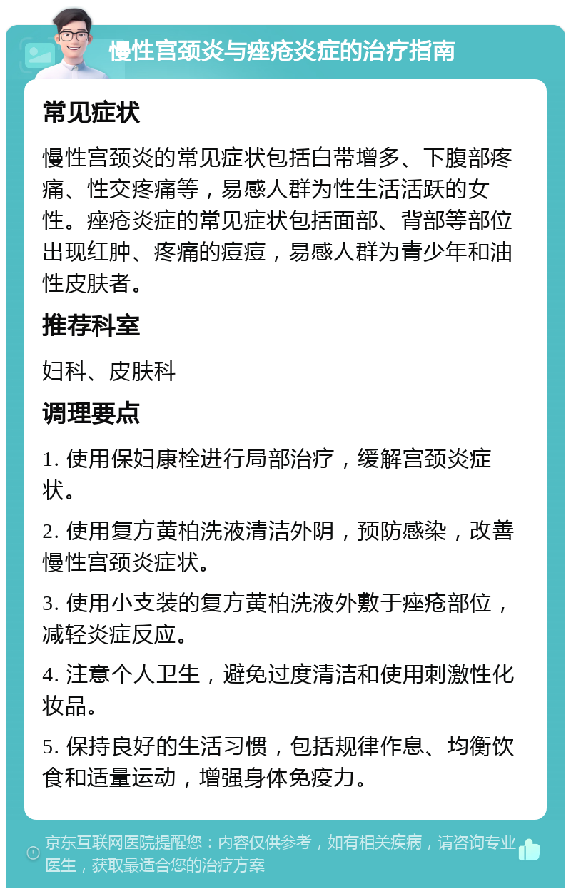 慢性宫颈炎与痤疮炎症的治疗指南 常见症状 慢性宫颈炎的常见症状包括白带增多、下腹部疼痛、性交疼痛等，易感人群为性生活活跃的女性。痤疮炎症的常见症状包括面部、背部等部位出现红肿、疼痛的痘痘，易感人群为青少年和油性皮肤者。 推荐科室 妇科、皮肤科 调理要点 1. 使用保妇康栓进行局部治疗，缓解宫颈炎症状。 2. 使用复方黄柏洗液清洁外阴，预防感染，改善慢性宫颈炎症状。 3. 使用小支装的复方黄柏洗液外敷于痤疮部位，减轻炎症反应。 4. 注意个人卫生，避免过度清洁和使用刺激性化妆品。 5. 保持良好的生活习惯，包括规律作息、均衡饮食和适量运动，增强身体免疫力。