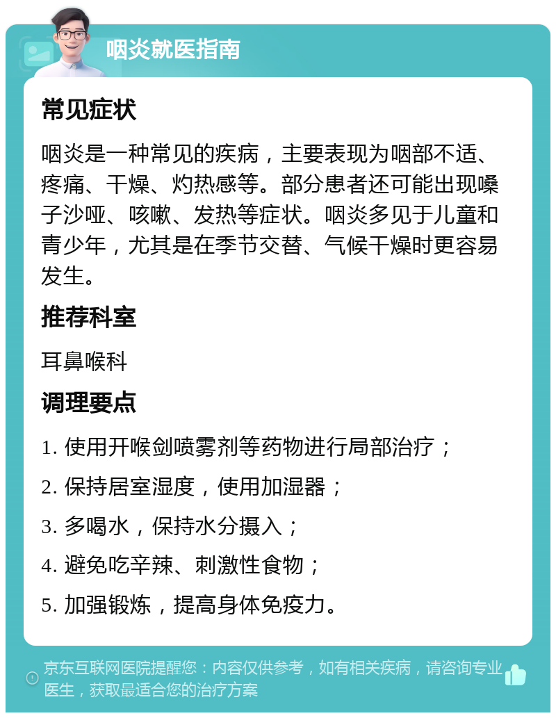 咽炎就医指南 常见症状 咽炎是一种常见的疾病，主要表现为咽部不适、疼痛、干燥、灼热感等。部分患者还可能出现嗓子沙哑、咳嗽、发热等症状。咽炎多见于儿童和青少年，尤其是在季节交替、气候干燥时更容易发生。 推荐科室 耳鼻喉科 调理要点 1. 使用开喉剑喷雾剂等药物进行局部治疗； 2. 保持居室湿度，使用加湿器； 3. 多喝水，保持水分摄入； 4. 避免吃辛辣、刺激性食物； 5. 加强锻炼，提高身体免疫力。