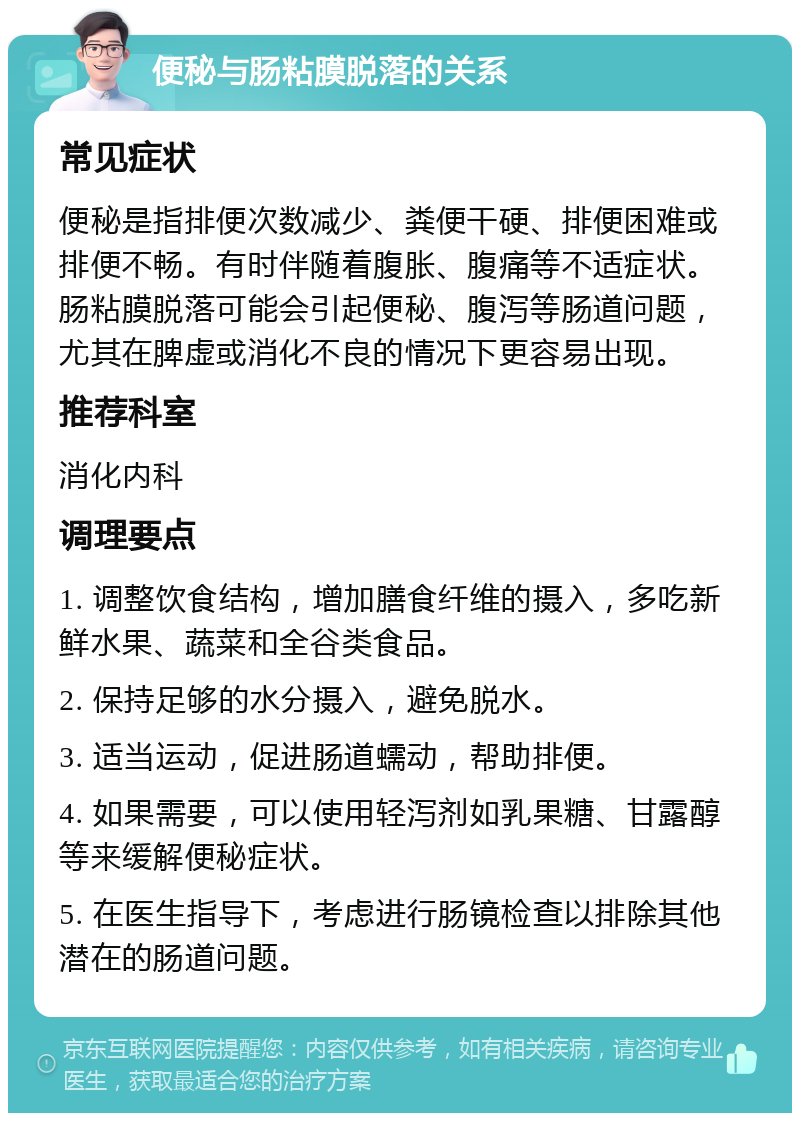 便秘与肠粘膜脱落的关系 常见症状 便秘是指排便次数减少、粪便干硬、排便困难或排便不畅。有时伴随着腹胀、腹痛等不适症状。肠粘膜脱落可能会引起便秘、腹泻等肠道问题，尤其在脾虚或消化不良的情况下更容易出现。 推荐科室 消化内科 调理要点 1. 调整饮食结构，增加膳食纤维的摄入，多吃新鲜水果、蔬菜和全谷类食品。 2. 保持足够的水分摄入，避免脱水。 3. 适当运动，促进肠道蠕动，帮助排便。 4. 如果需要，可以使用轻泻剂如乳果糖、甘露醇等来缓解便秘症状。 5. 在医生指导下，考虑进行肠镜检查以排除其他潜在的肠道问题。