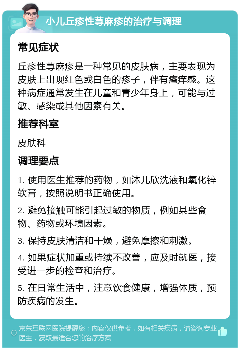 小儿丘疹性荨麻疹的治疗与调理 常见症状 丘疹性荨麻疹是一种常见的皮肤病，主要表现为皮肤上出现红色或白色的疹子，伴有瘙痒感。这种病症通常发生在儿童和青少年身上，可能与过敏、感染或其他因素有关。 推荐科室 皮肤科 调理要点 1. 使用医生推荐的药物，如沐儿欣洗液和氧化锌软膏，按照说明书正确使用。 2. 避免接触可能引起过敏的物质，例如某些食物、药物或环境因素。 3. 保持皮肤清洁和干燥，避免摩擦和刺激。 4. 如果症状加重或持续不改善，应及时就医，接受进一步的检查和治疗。 5. 在日常生活中，注意饮食健康，增强体质，预防疾病的发生。