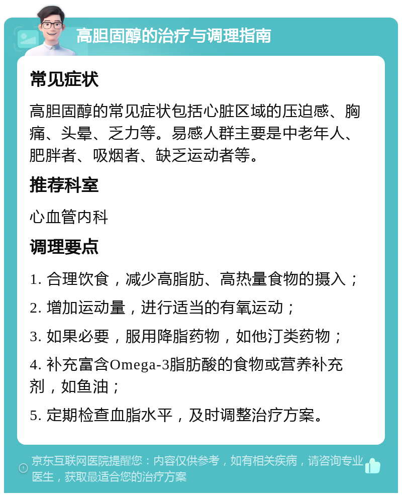 高胆固醇的治疗与调理指南 常见症状 高胆固醇的常见症状包括心脏区域的压迫感、胸痛、头晕、乏力等。易感人群主要是中老年人、肥胖者、吸烟者、缺乏运动者等。 推荐科室 心血管内科 调理要点 1. 合理饮食，减少高脂肪、高热量食物的摄入； 2. 增加运动量，进行适当的有氧运动； 3. 如果必要，服用降脂药物，如他汀类药物； 4. 补充富含Omega-3脂肪酸的食物或营养补充剂，如鱼油； 5. 定期检查血脂水平，及时调整治疗方案。