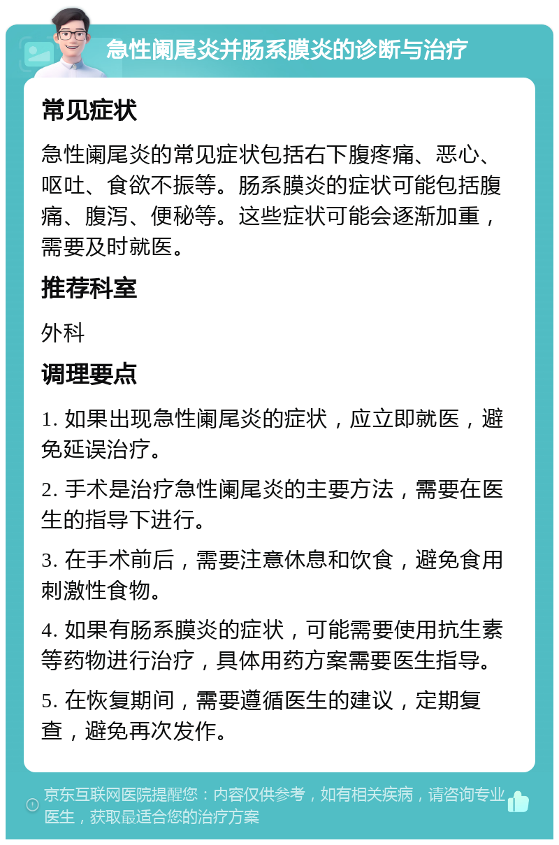 急性阑尾炎并肠系膜炎的诊断与治疗 常见症状 急性阑尾炎的常见症状包括右下腹疼痛、恶心、呕吐、食欲不振等。肠系膜炎的症状可能包括腹痛、腹泻、便秘等。这些症状可能会逐渐加重，需要及时就医。 推荐科室 外科 调理要点 1. 如果出现急性阑尾炎的症状，应立即就医，避免延误治疗。 2. 手术是治疗急性阑尾炎的主要方法，需要在医生的指导下进行。 3. 在手术前后，需要注意休息和饮食，避免食用刺激性食物。 4. 如果有肠系膜炎的症状，可能需要使用抗生素等药物进行治疗，具体用药方案需要医生指导。 5. 在恢复期间，需要遵循医生的建议，定期复查，避免再次发作。