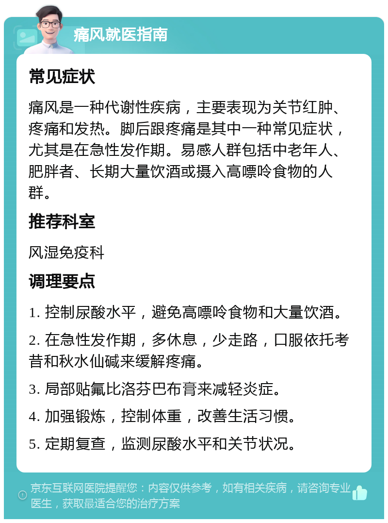 痛风就医指南 常见症状 痛风是一种代谢性疾病，主要表现为关节红肿、疼痛和发热。脚后跟疼痛是其中一种常见症状，尤其是在急性发作期。易感人群包括中老年人、肥胖者、长期大量饮酒或摄入高嘌呤食物的人群。 推荐科室 风湿免疫科 调理要点 1. 控制尿酸水平，避免高嘌呤食物和大量饮酒。 2. 在急性发作期，多休息，少走路，口服依托考昔和秋水仙碱来缓解疼痛。 3. 局部贴氟比洛芬巴布膏来减轻炎症。 4. 加强锻炼，控制体重，改善生活习惯。 5. 定期复查，监测尿酸水平和关节状况。