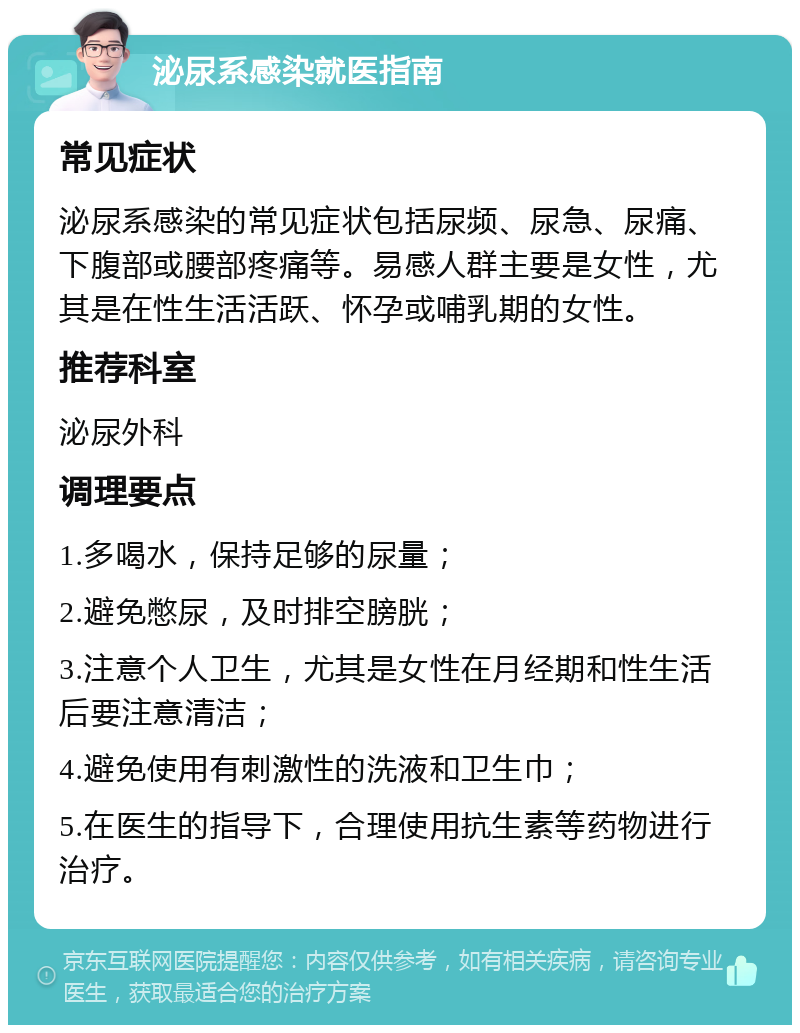 泌尿系感染就医指南 常见症状 泌尿系感染的常见症状包括尿频、尿急、尿痛、下腹部或腰部疼痛等。易感人群主要是女性，尤其是在性生活活跃、怀孕或哺乳期的女性。 推荐科室 泌尿外科 调理要点 1.多喝水，保持足够的尿量； 2.避免憋尿，及时排空膀胱； 3.注意个人卫生，尤其是女性在月经期和性生活后要注意清洁； 4.避免使用有刺激性的洗液和卫生巾； 5.在医生的指导下，合理使用抗生素等药物进行治疗。