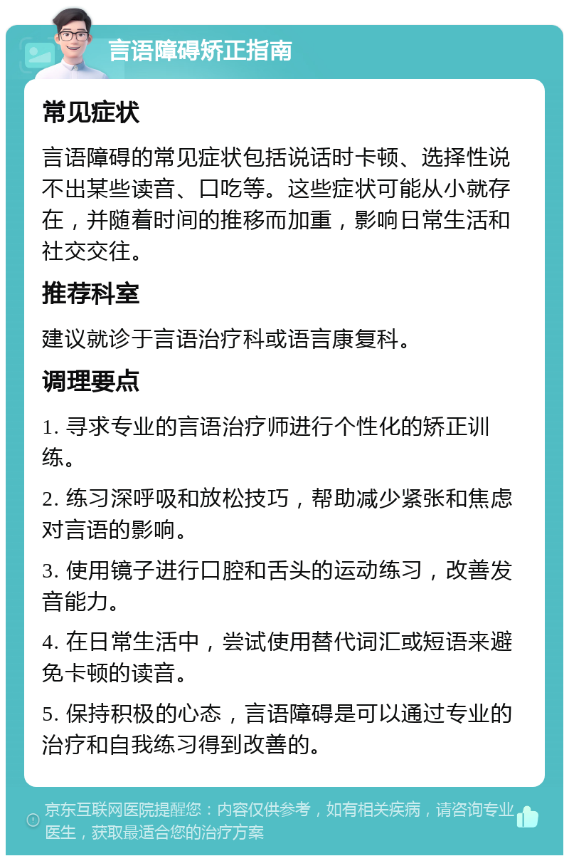 言语障碍矫正指南 常见症状 言语障碍的常见症状包括说话时卡顿、选择性说不出某些读音、口吃等。这些症状可能从小就存在，并随着时间的推移而加重，影响日常生活和社交交往。 推荐科室 建议就诊于言语治疗科或语言康复科。 调理要点 1. 寻求专业的言语治疗师进行个性化的矫正训练。 2. 练习深呼吸和放松技巧，帮助减少紧张和焦虑对言语的影响。 3. 使用镜子进行口腔和舌头的运动练习，改善发音能力。 4. 在日常生活中，尝试使用替代词汇或短语来避免卡顿的读音。 5. 保持积极的心态，言语障碍是可以通过专业的治疗和自我练习得到改善的。