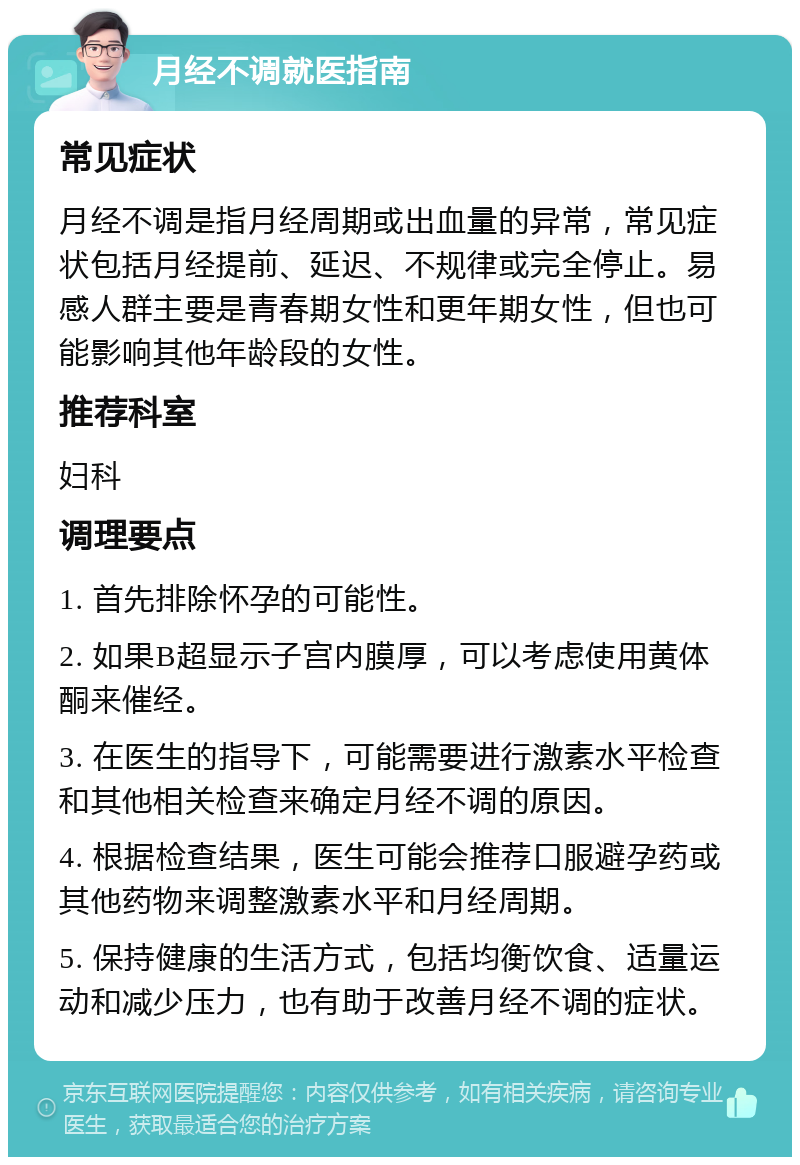 月经不调就医指南 常见症状 月经不调是指月经周期或出血量的异常，常见症状包括月经提前、延迟、不规律或完全停止。易感人群主要是青春期女性和更年期女性，但也可能影响其他年龄段的女性。 推荐科室 妇科 调理要点 1. 首先排除怀孕的可能性。 2. 如果B超显示子宫内膜厚，可以考虑使用黄体酮来催经。 3. 在医生的指导下，可能需要进行激素水平检查和其他相关检查来确定月经不调的原因。 4. 根据检查结果，医生可能会推荐口服避孕药或其他药物来调整激素水平和月经周期。 5. 保持健康的生活方式，包括均衡饮食、适量运动和减少压力，也有助于改善月经不调的症状。