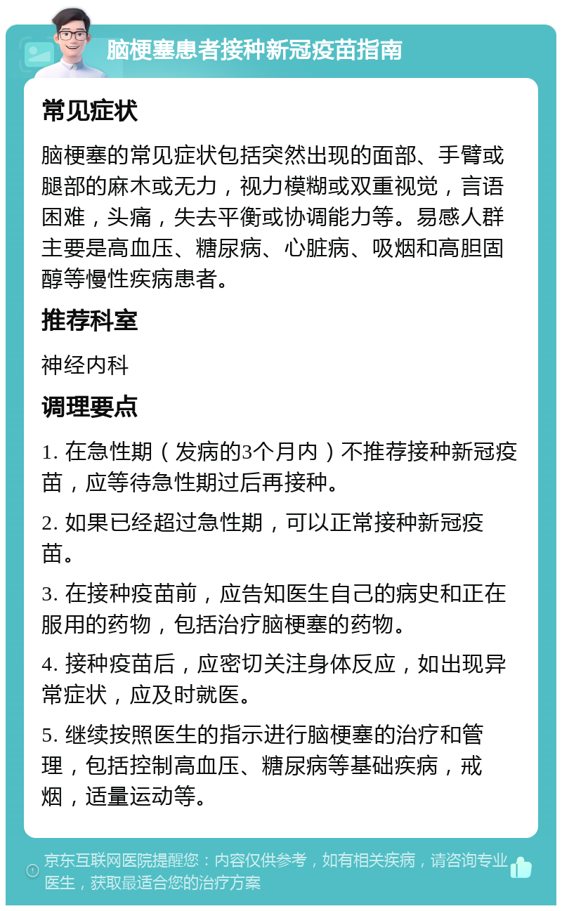 脑梗塞患者接种新冠疫苗指南 常见症状 脑梗塞的常见症状包括突然出现的面部、手臂或腿部的麻木或无力，视力模糊或双重视觉，言语困难，头痛，失去平衡或协调能力等。易感人群主要是高血压、糖尿病、心脏病、吸烟和高胆固醇等慢性疾病患者。 推荐科室 神经内科 调理要点 1. 在急性期（发病的3个月内）不推荐接种新冠疫苗，应等待急性期过后再接种。 2. 如果已经超过急性期，可以正常接种新冠疫苗。 3. 在接种疫苗前，应告知医生自己的病史和正在服用的药物，包括治疗脑梗塞的药物。 4. 接种疫苗后，应密切关注身体反应，如出现异常症状，应及时就医。 5. 继续按照医生的指示进行脑梗塞的治疗和管理，包括控制高血压、糖尿病等基础疾病，戒烟，适量运动等。